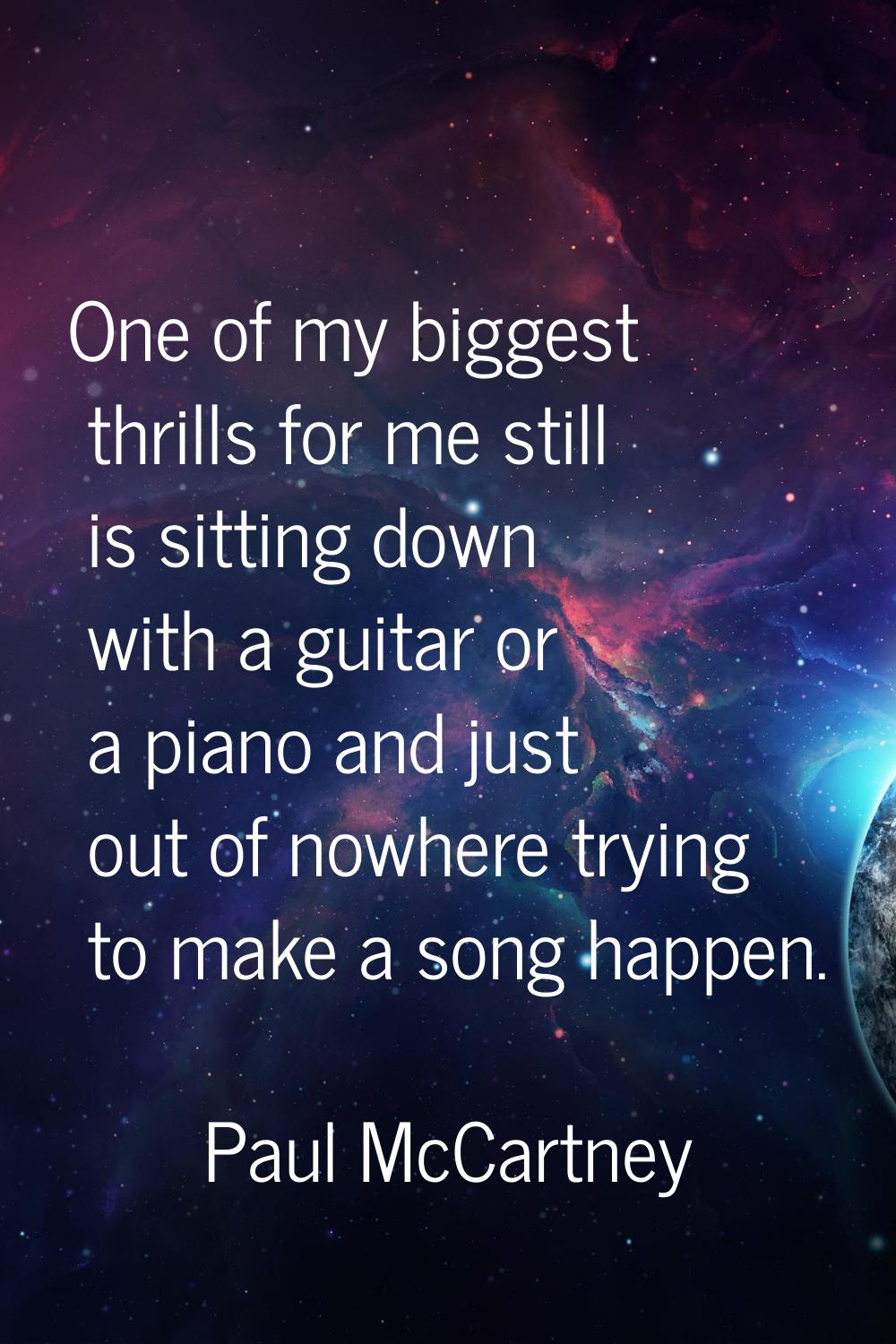 One of my biggest thrills for me still is sitting down with a guitar or a piano and just out of now