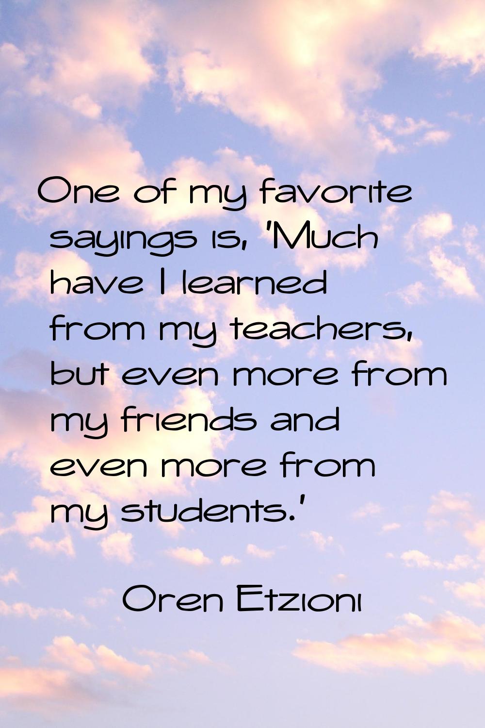 One of my favorite sayings is, 'Much have I learned from my teachers, but even more from my friends