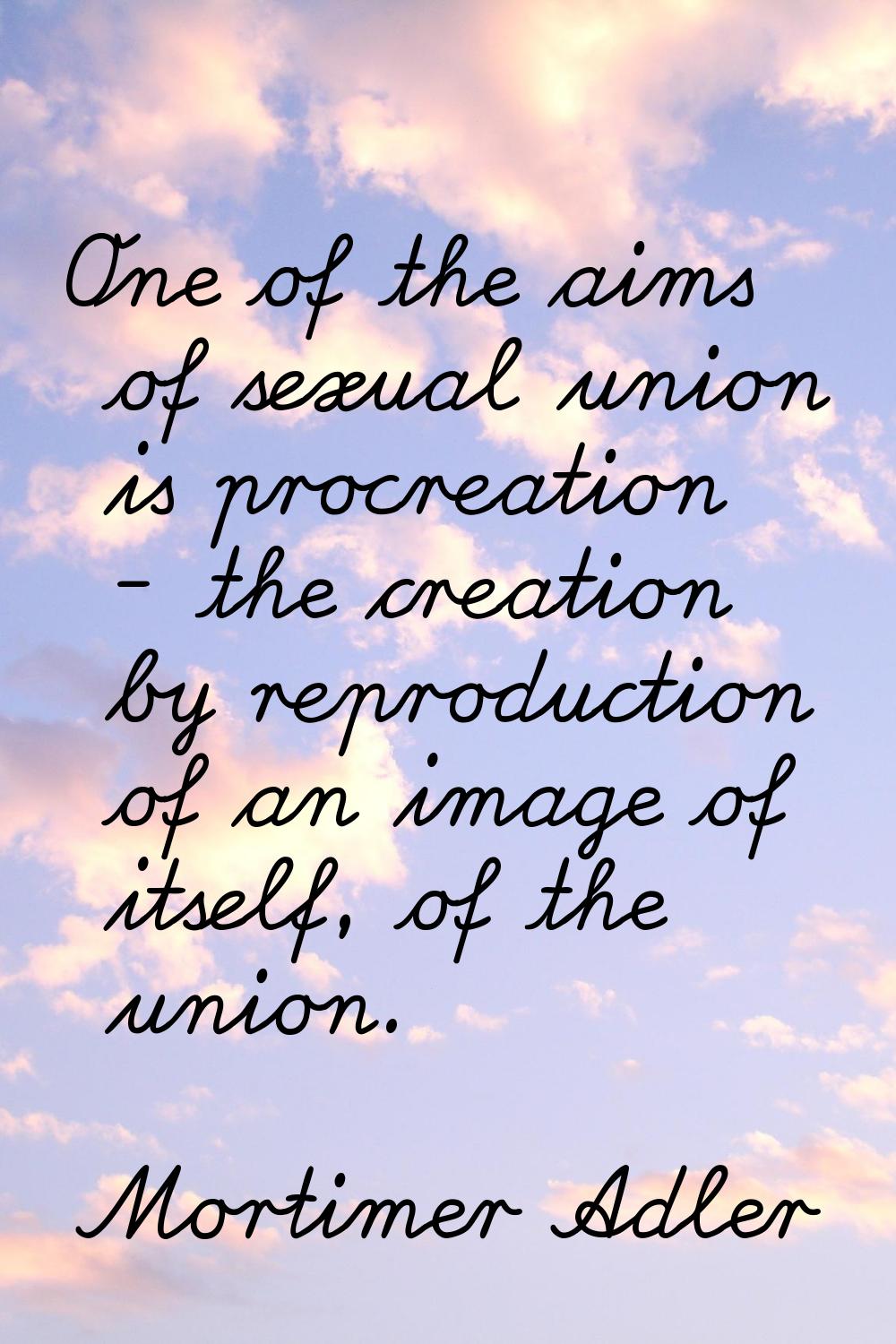 One of the aims of sexual union is procreation - the creation by reproduction of an image of itself