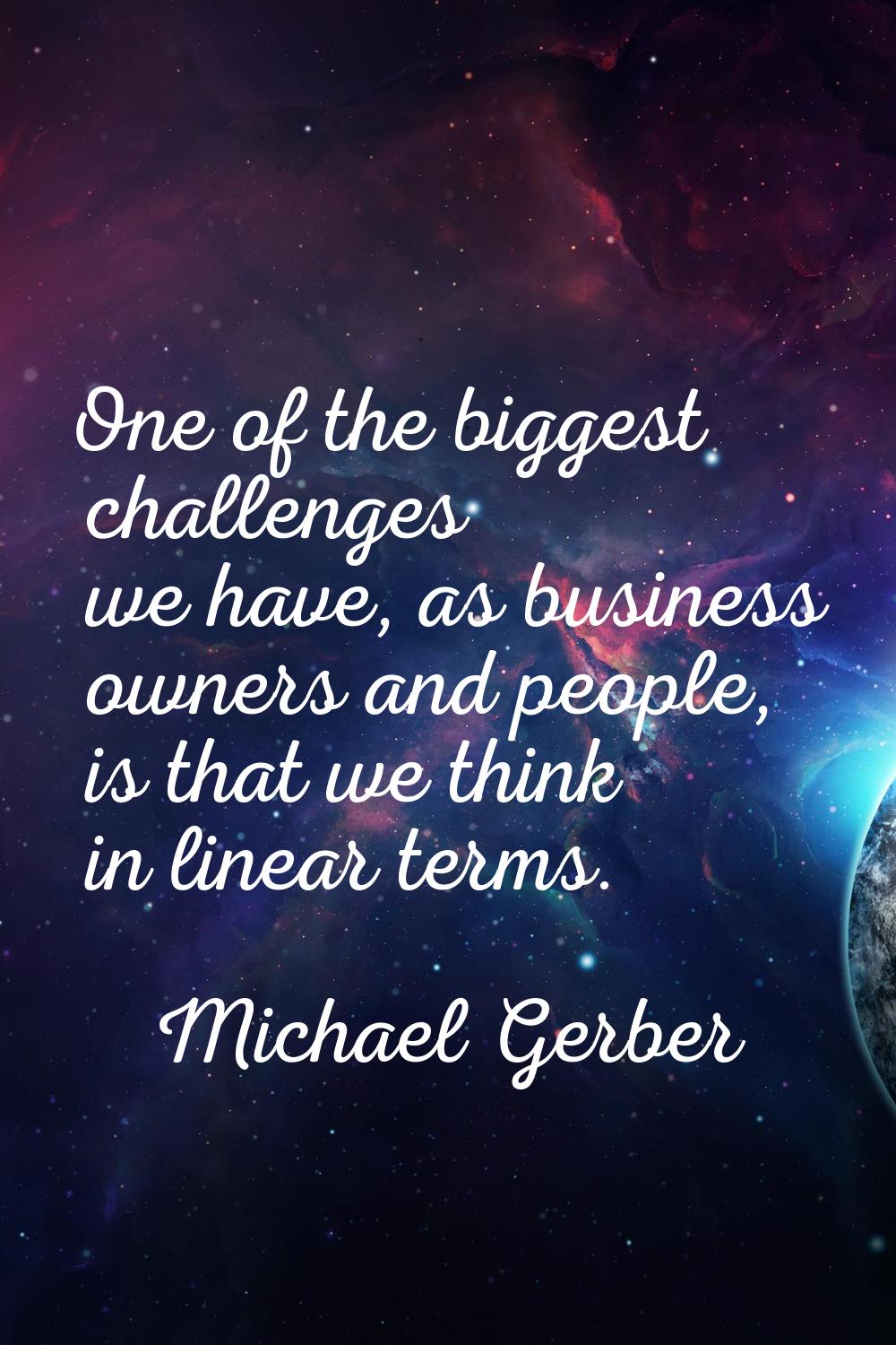 One of the biggest challenges we have, as business owners and people, is that we think in linear te