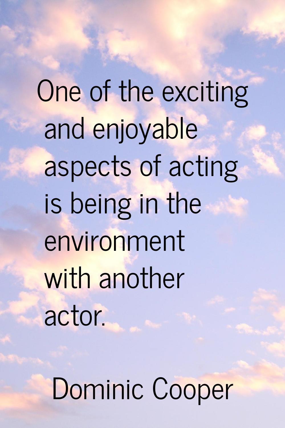One of the exciting and enjoyable aspects of acting is being in the environment with another actor.