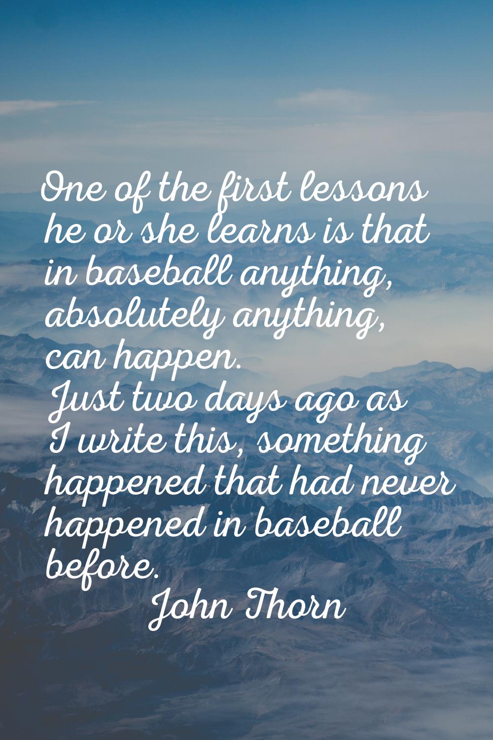 One of the first lessons he or she learns is that in baseball anything, absolutely anything, can ha