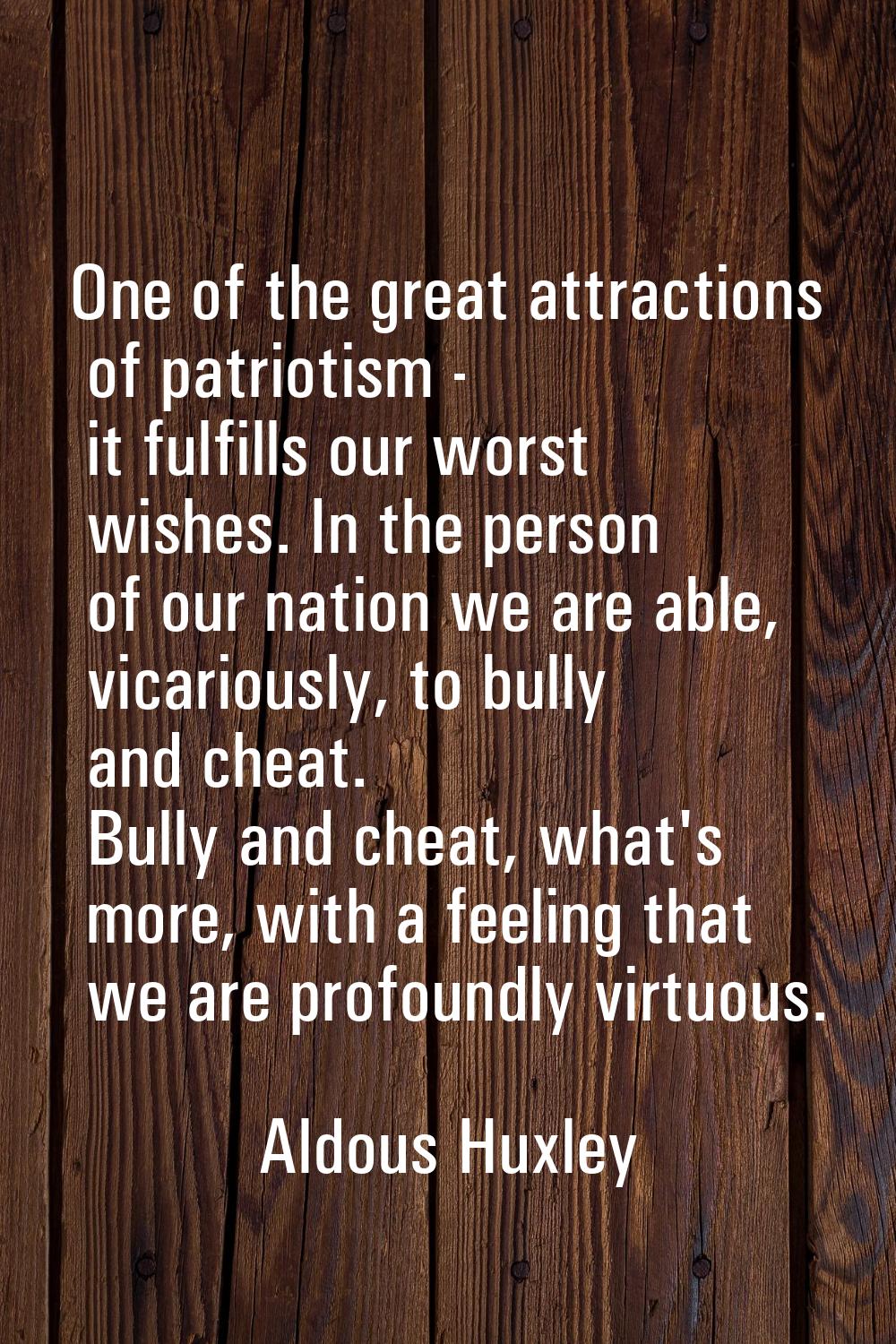 One of the great attractions of patriotism - it fulfills our worst wishes. In the person of our nat