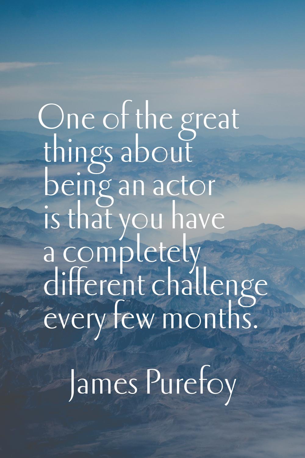 One of the great things about being an actor is that you have a completely different challenge ever