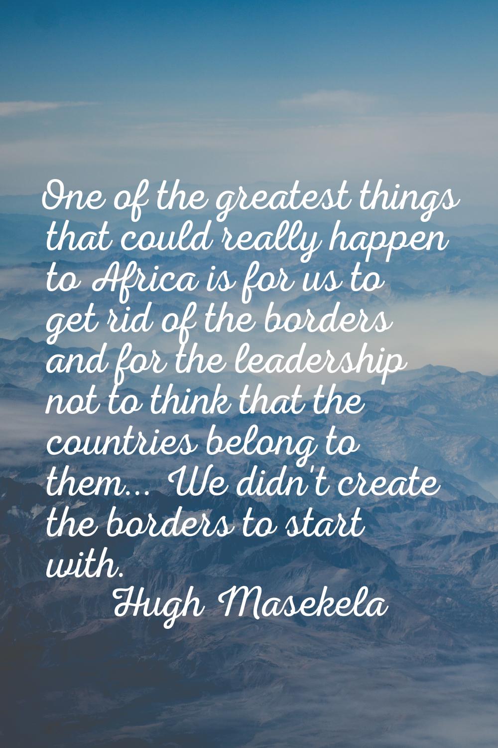 One of the greatest things that could really happen to Africa is for us to get rid of the borders a