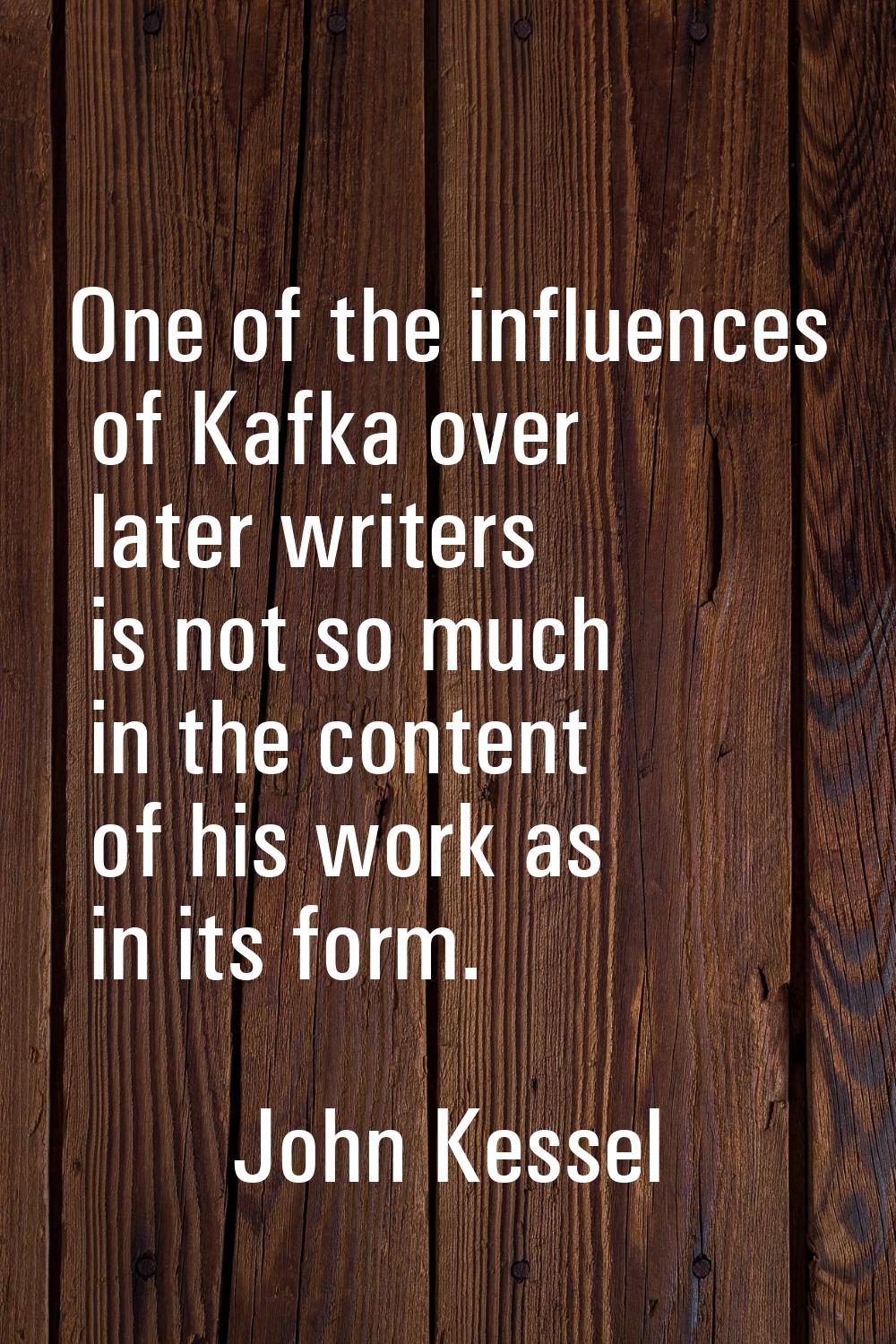 One of the influences of Kafka over later writers is not so much in the content of his work as in i