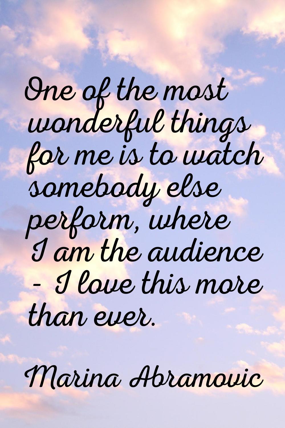 One of the most wonderful things for me is to watch somebody else perform, where I am the audience 