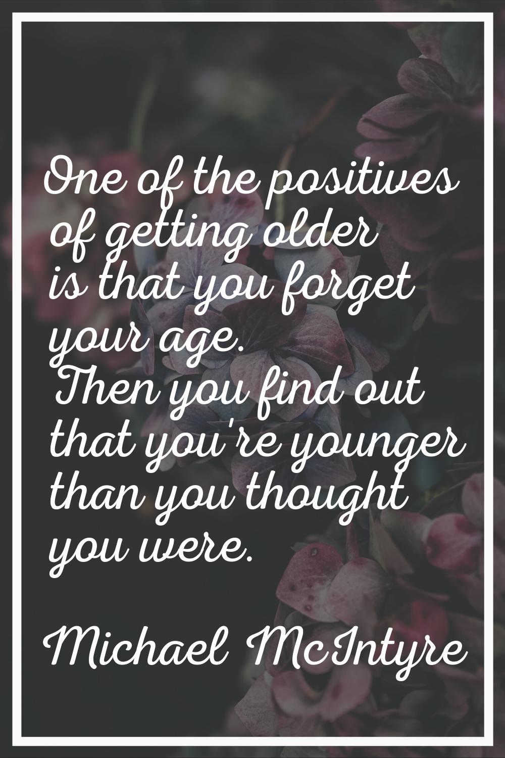 One of the positives of getting older is that you forget your age. Then you find out that you're yo