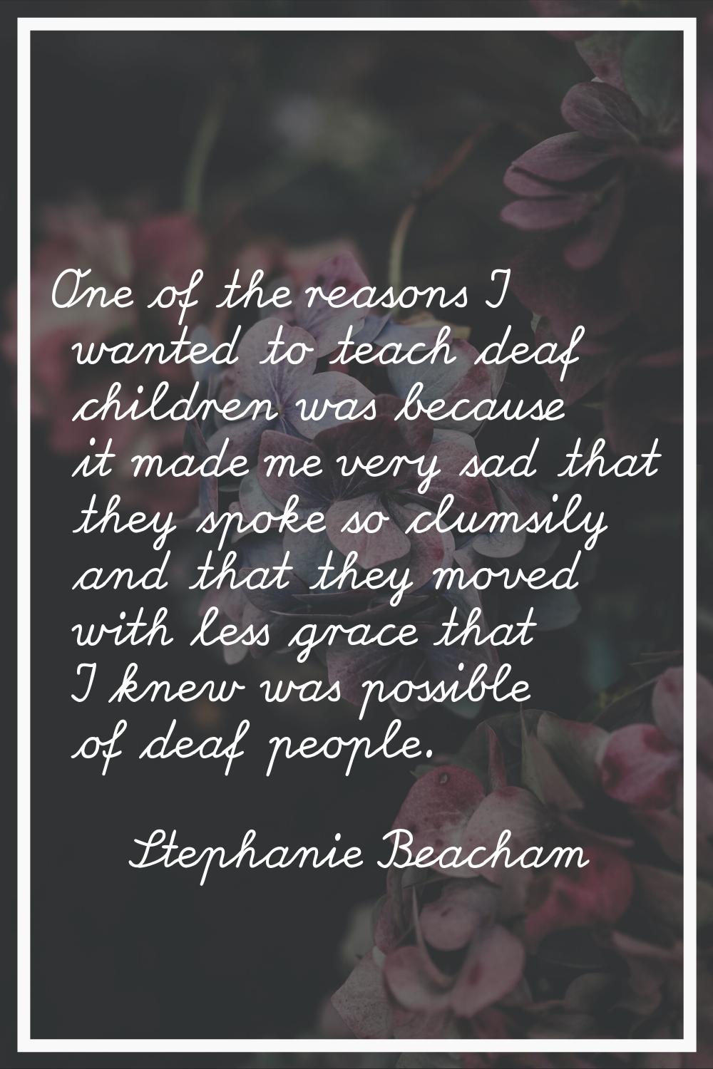 One of the reasons I wanted to teach deaf children was because it made me very sad that they spoke 