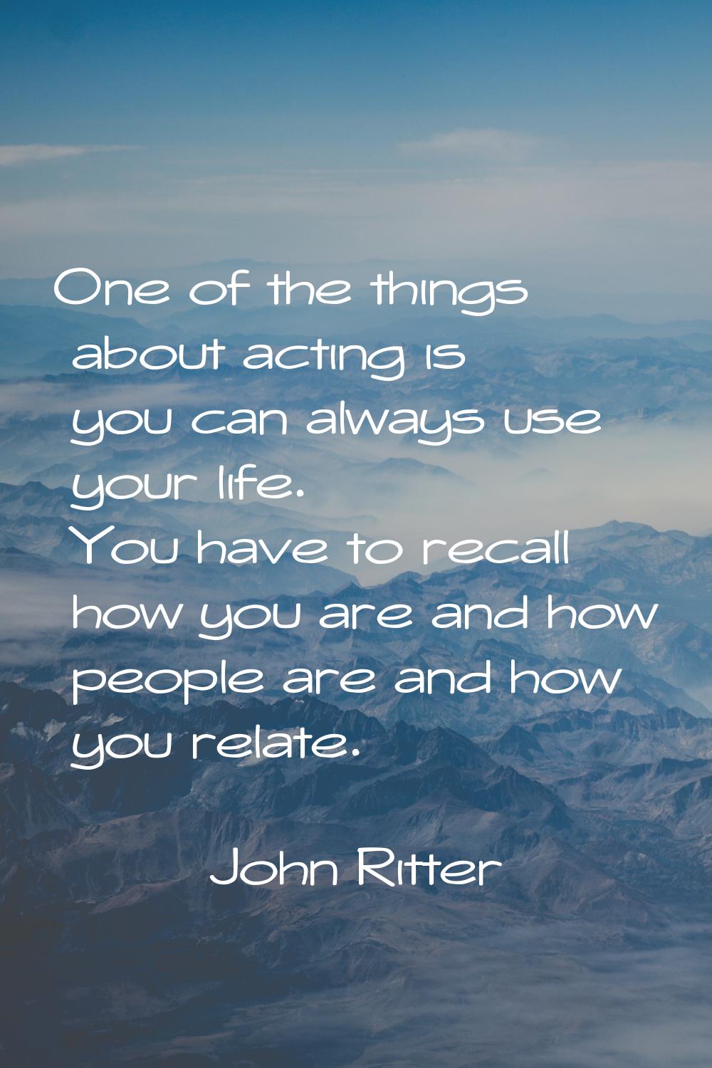 One of the things about acting is you can always use your life. You have to recall how you are and 