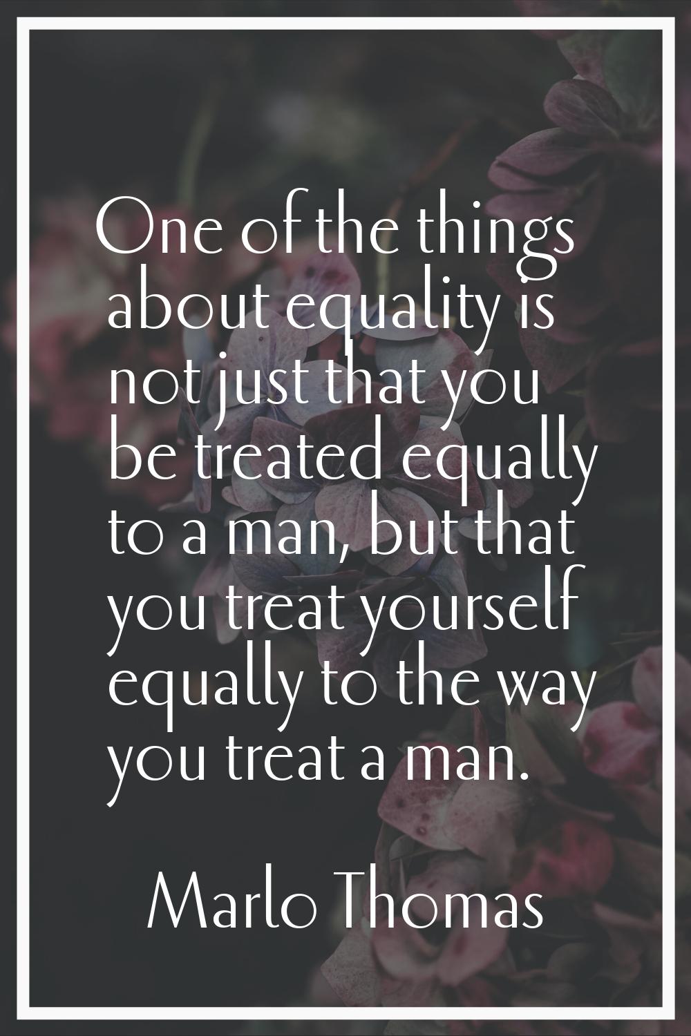 One of the things about equality is not just that you be treated equally to a man, but that you tre