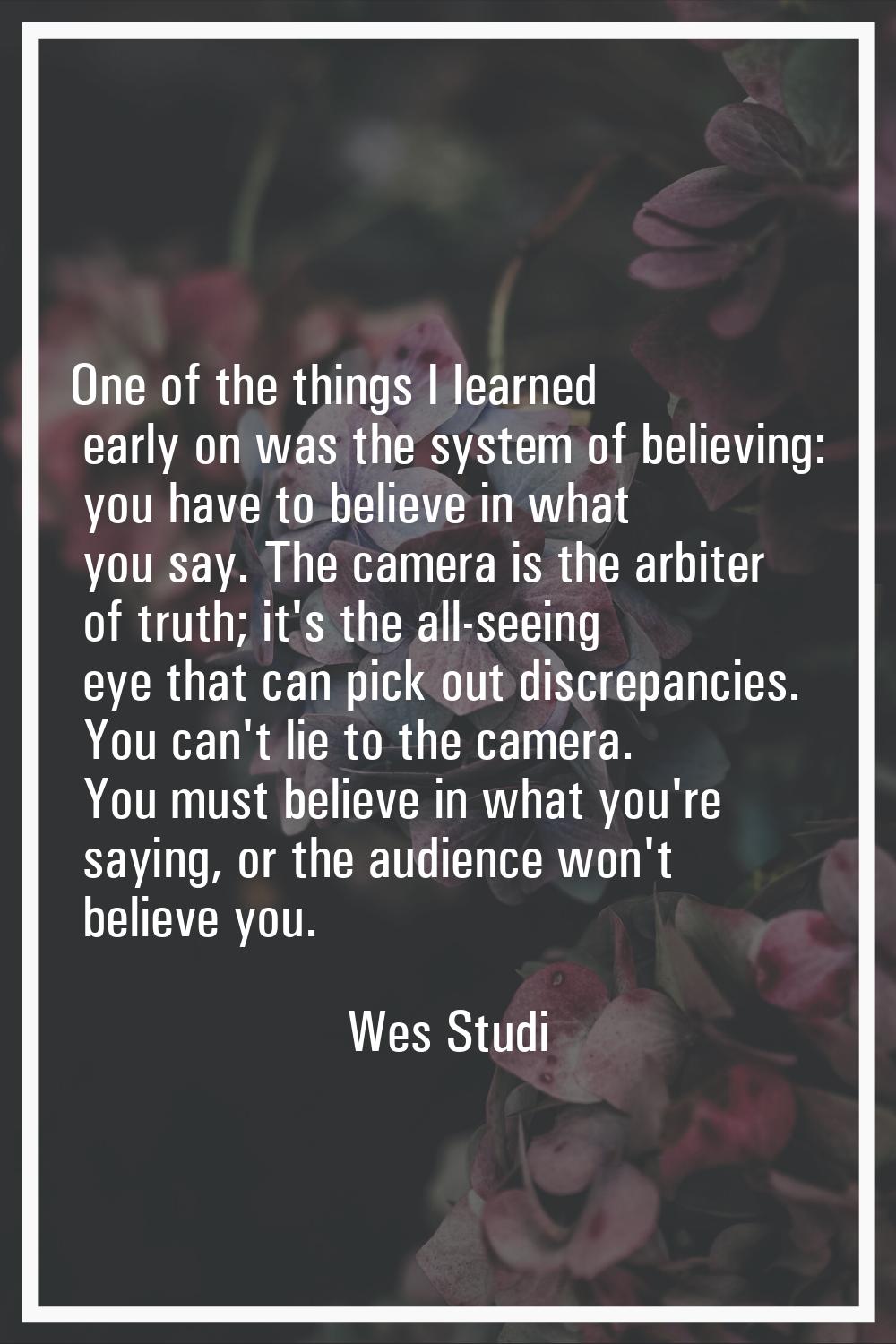 One of the things I learned early on was the system of believing: you have to believe in what you s