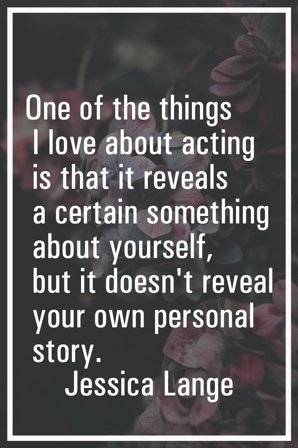 One of the things I love about acting is that it reveals a certain something about yourself, but it