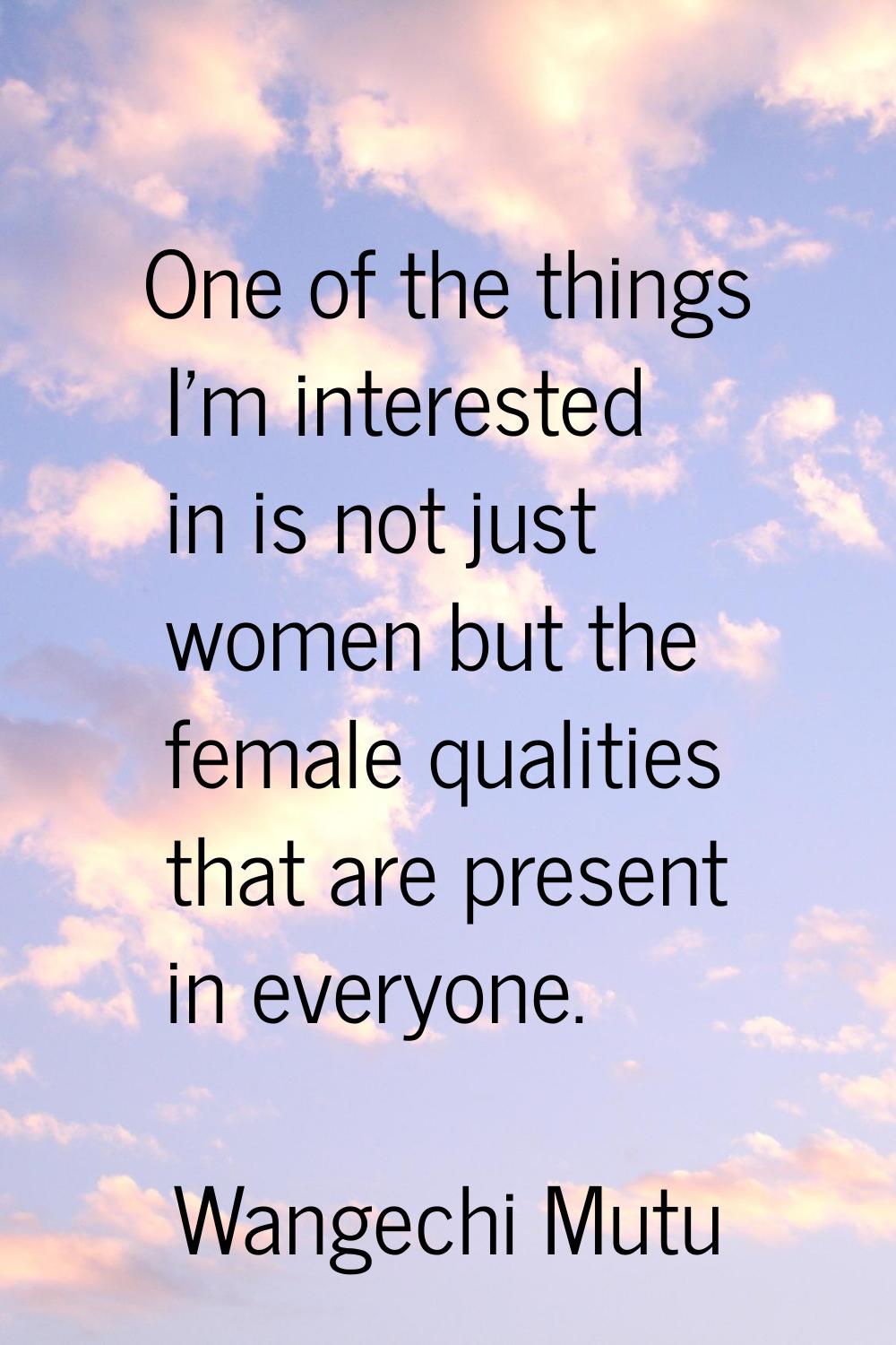 One of the things I'm interested in is not just women but the female qualities that are present in 