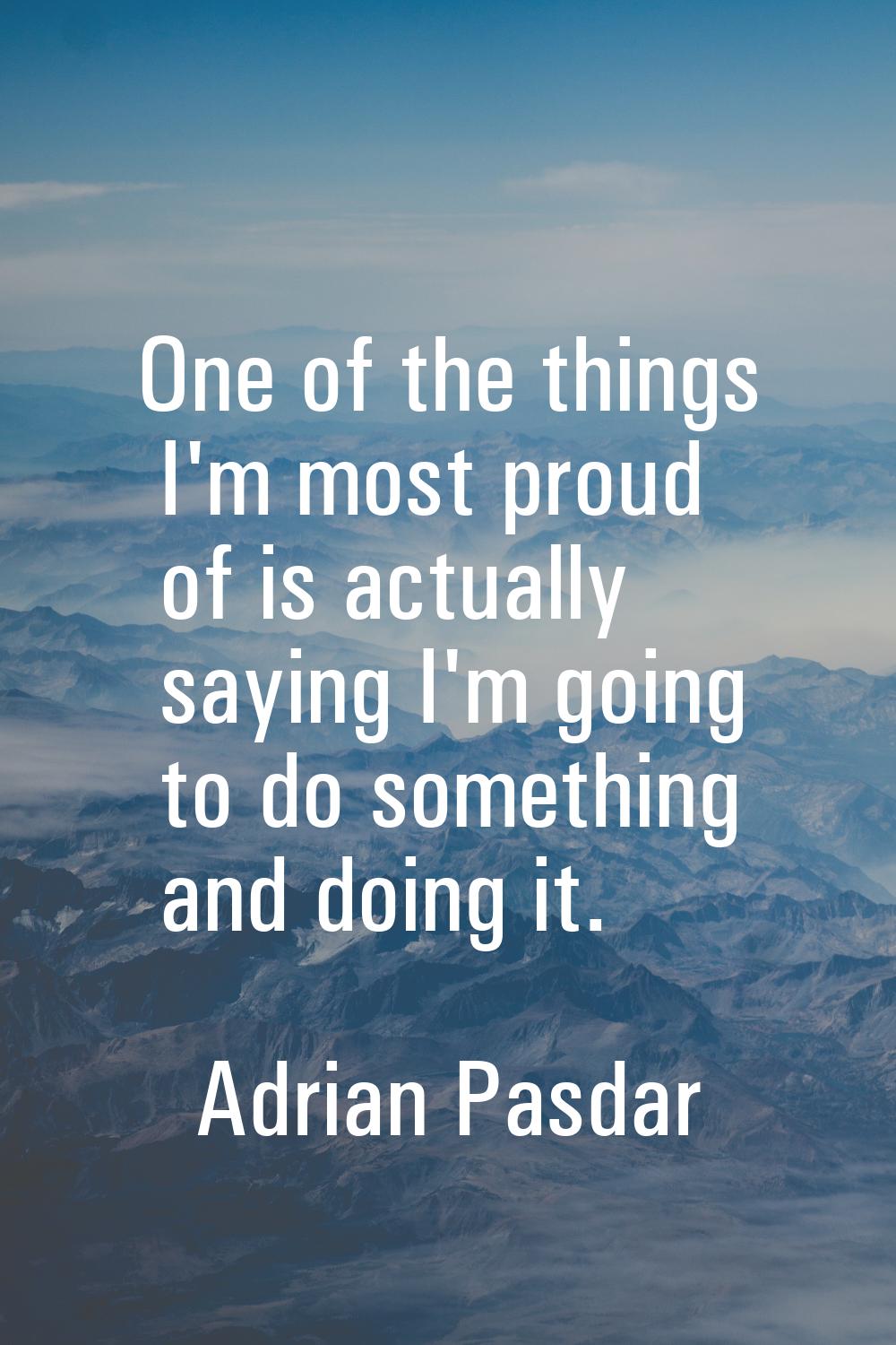 One of the things I'm most proud of is actually saying I'm going to do something and doing it.