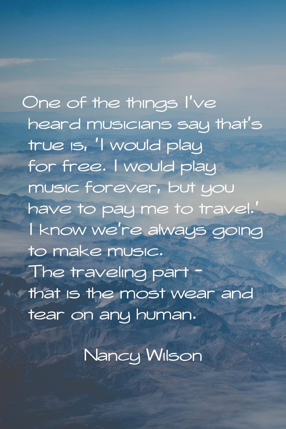 One of the things I've heard musicians say that's true is, 'I would play for free. I would play mus