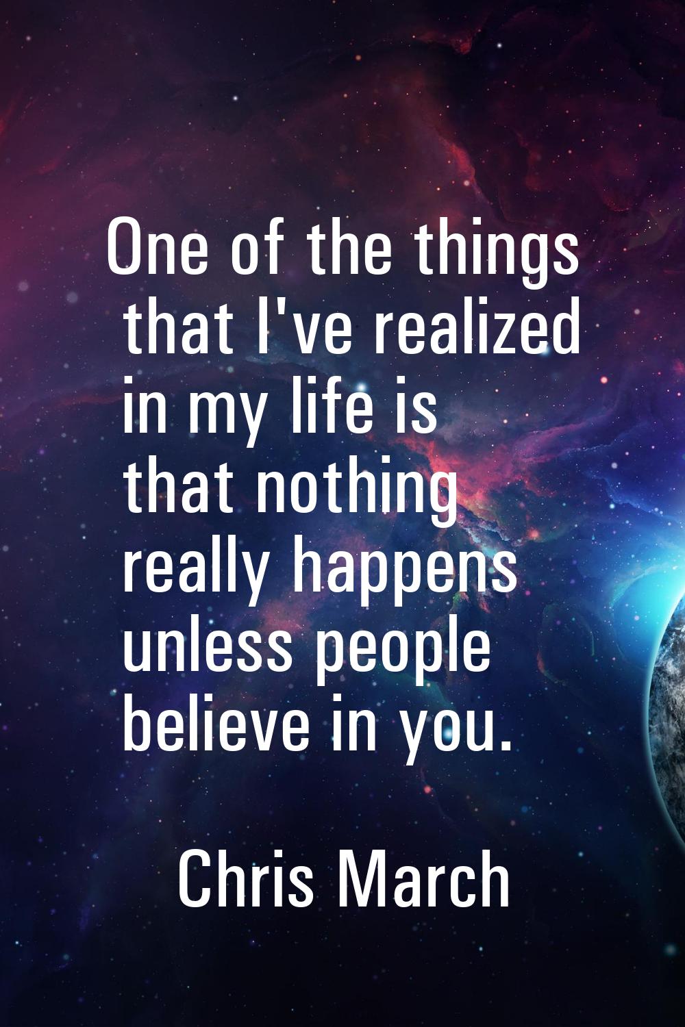 One of the things that I've realized in my life is that nothing really happens unless people believ