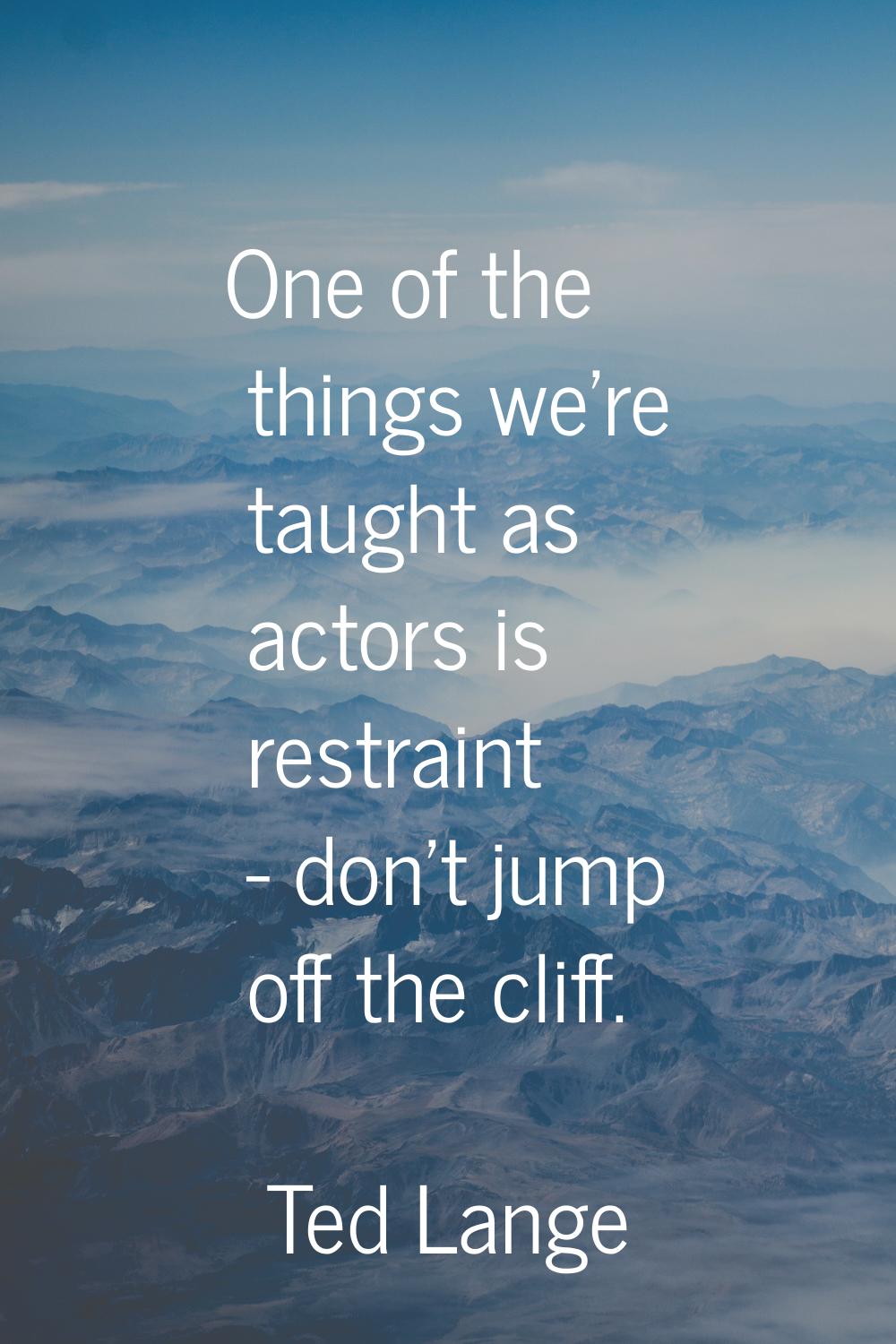 One of the things we're taught as actors is restraint - don't jump off the cliff.