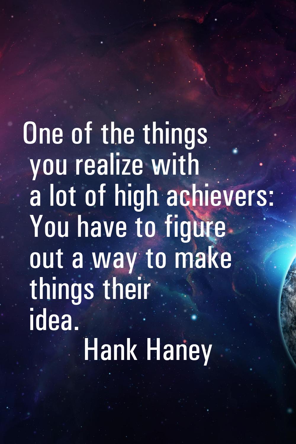 One of the things you realize with a lot of high achievers: You have to figure out a way to make th