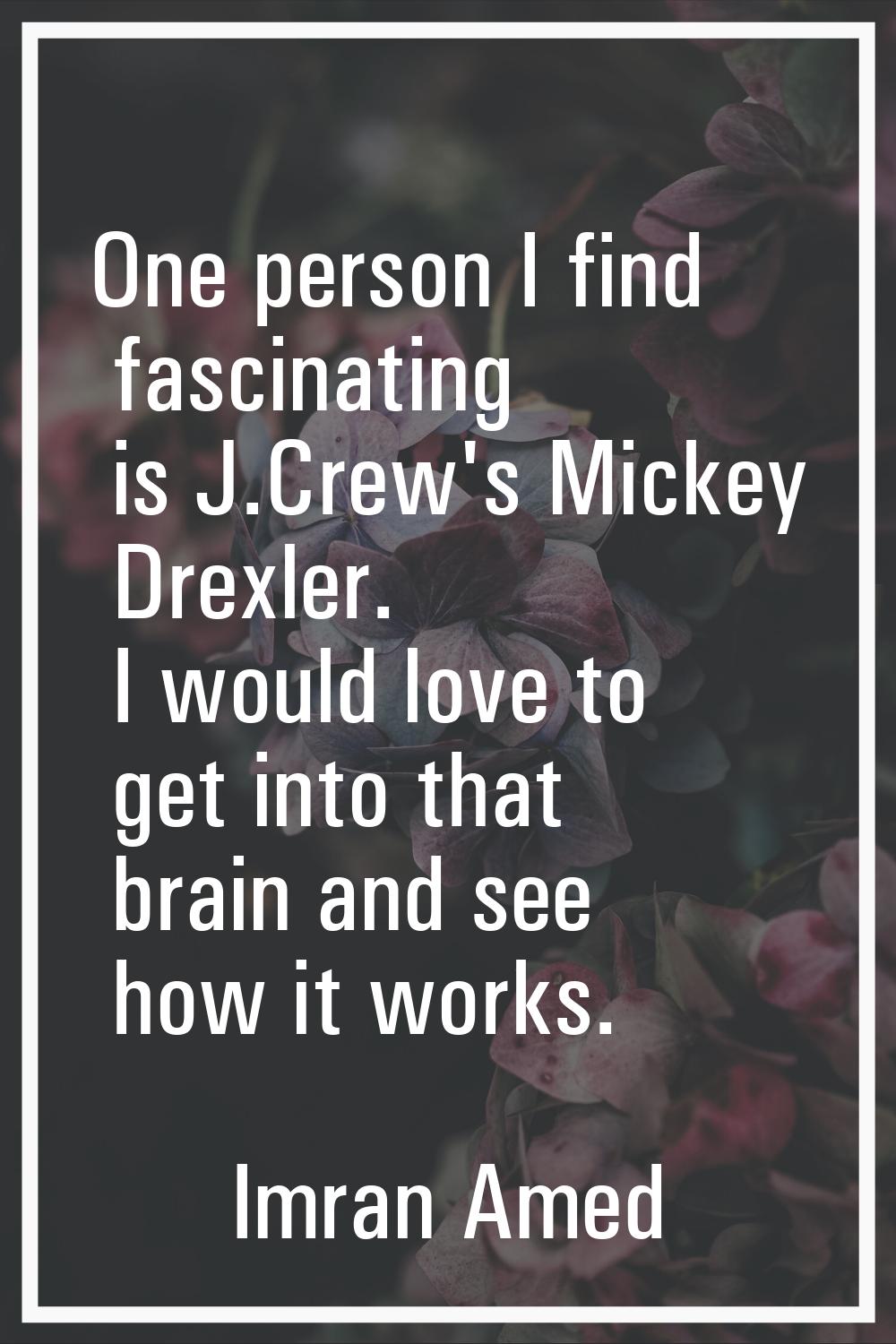 One person I find fascinating is J.Crew's Mickey Drexler. I would love to get into that brain and s