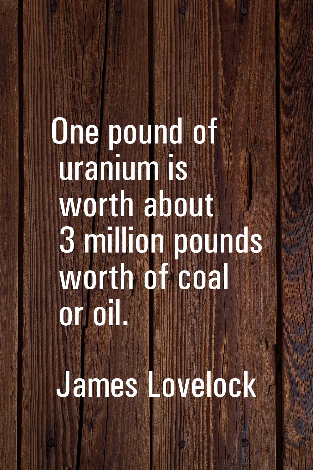 One pound of uranium is worth about 3 million pounds worth of coal or oil.