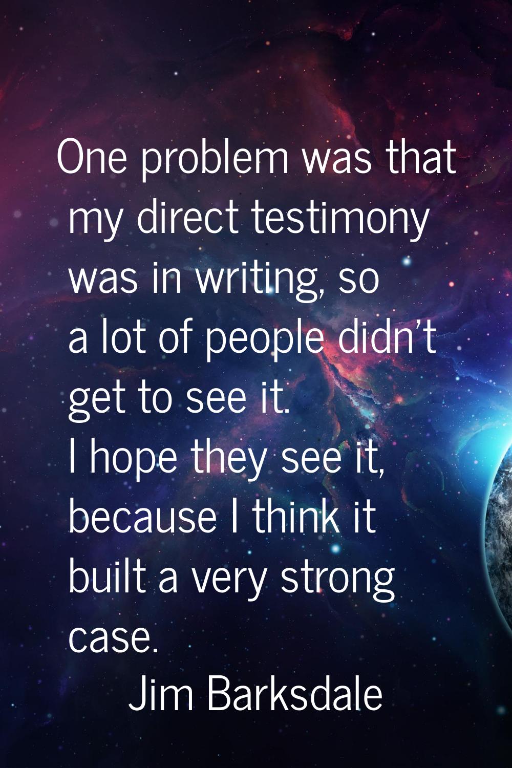 One problem was that my direct testimony was in writing, so a lot of people didn't get to see it. I