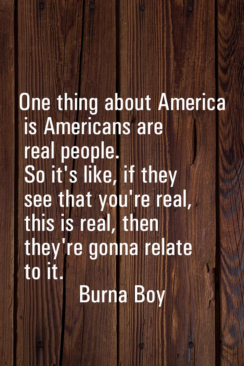 One thing about America is Americans are real people. So it's like, if they see that you're real, t