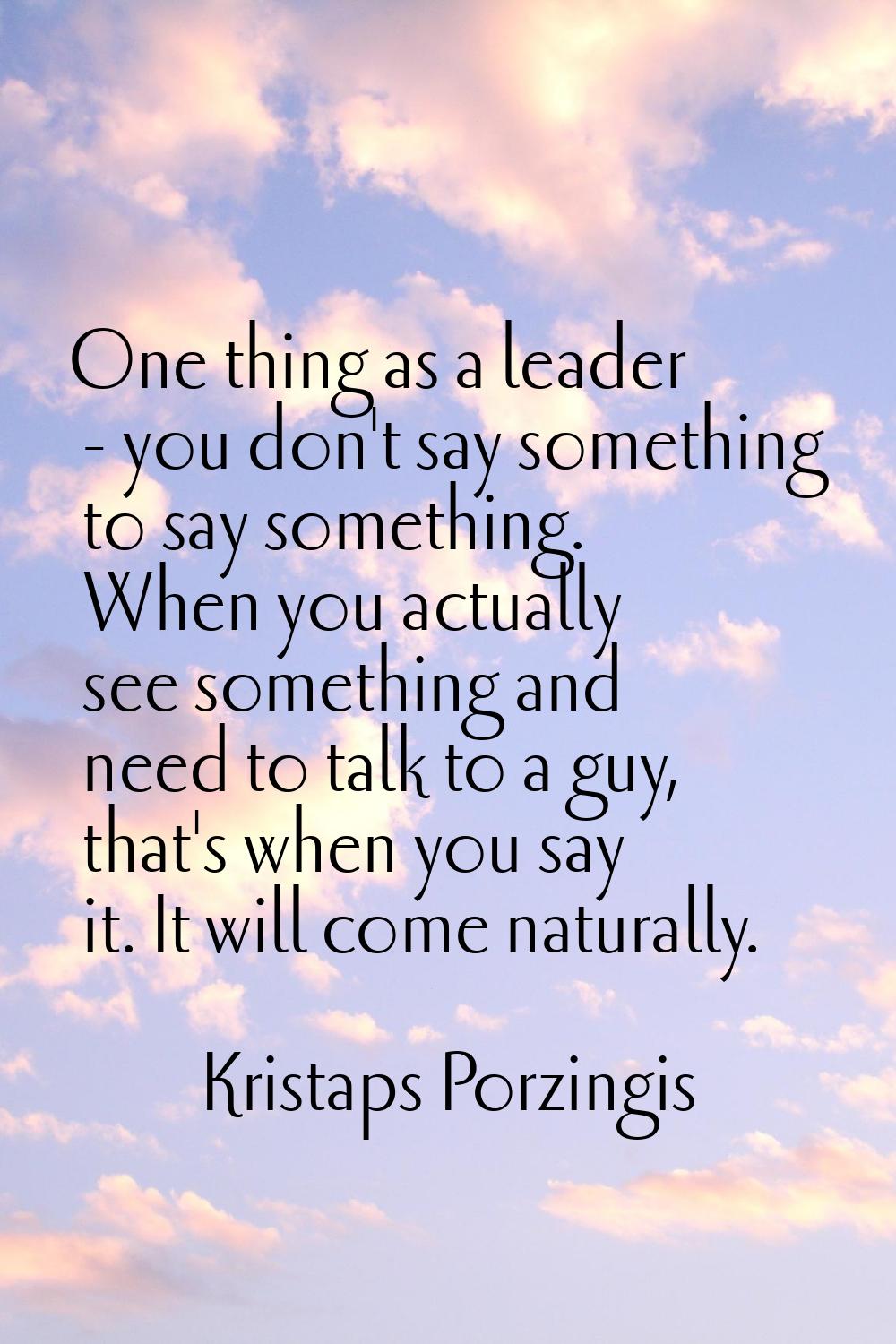 One thing as a leader - you don't say something to say something. When you actually see something a