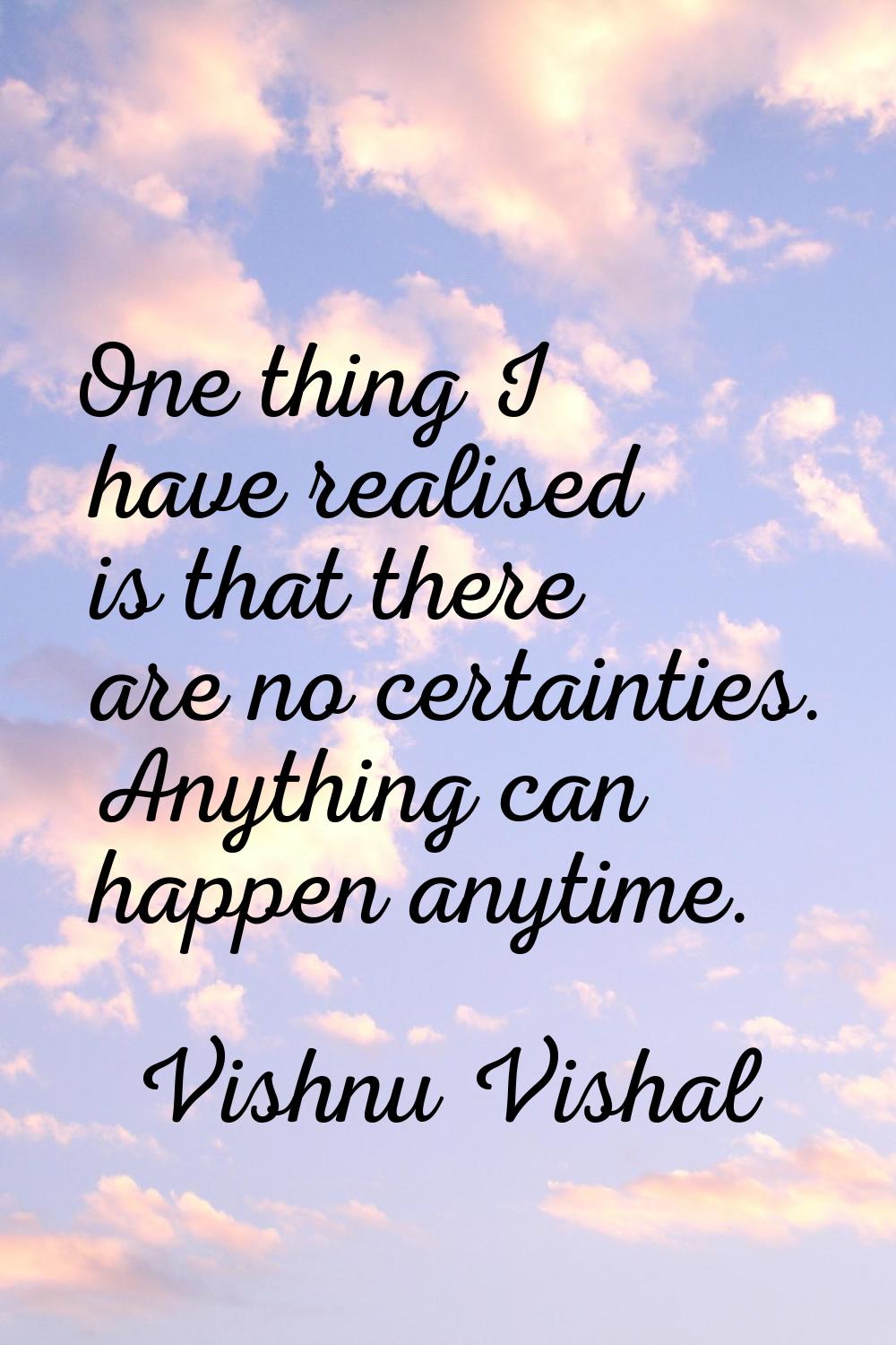 One thing I have realised is that there are no certainties. Anything can happen anytime.