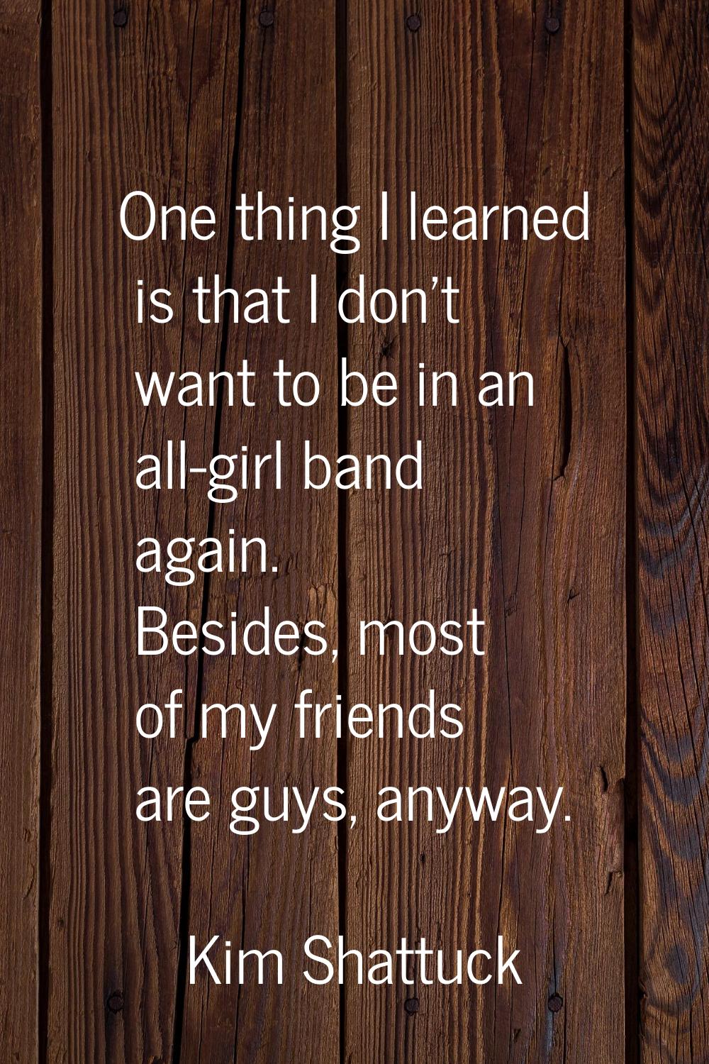 One thing I learned is that I don't want to be in an all-girl band again. Besides, most of my frien