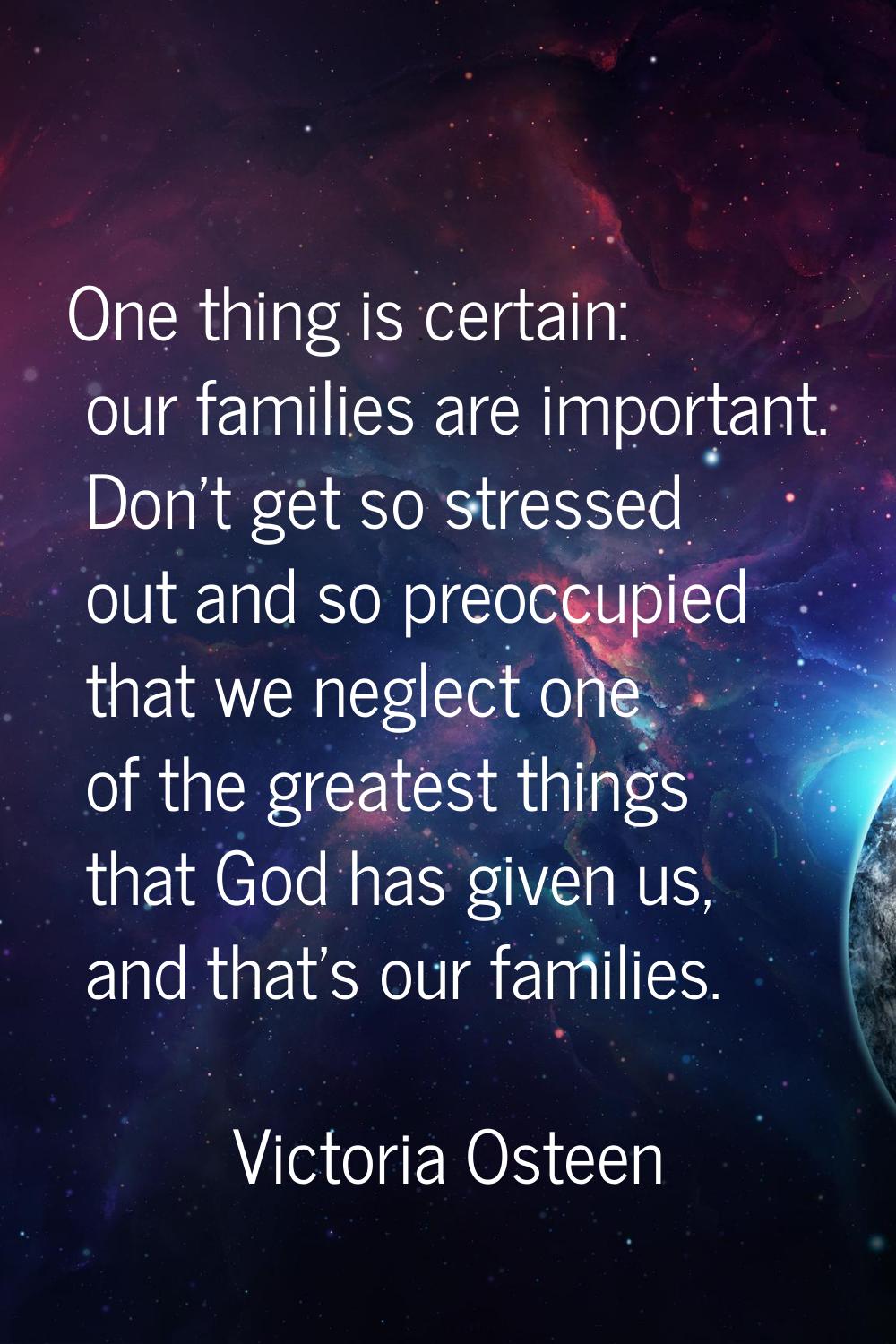 One thing is certain: our families are important. Don't get so stressed out and so preoccupied that