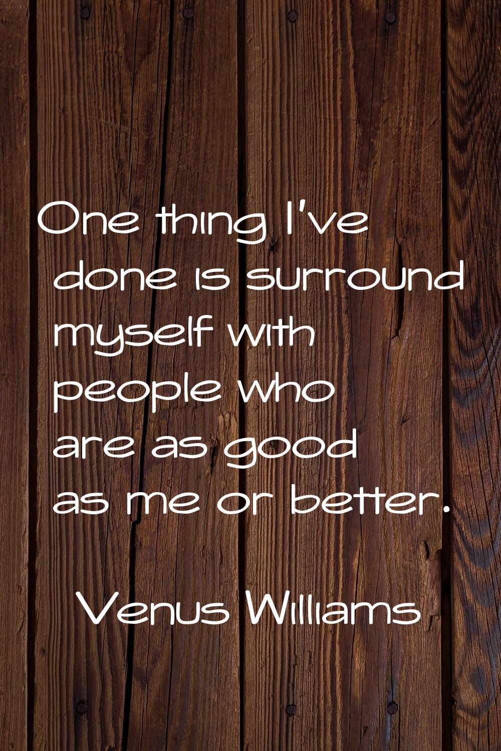 One thing I've done is surround myself with people who are as good as me or better.