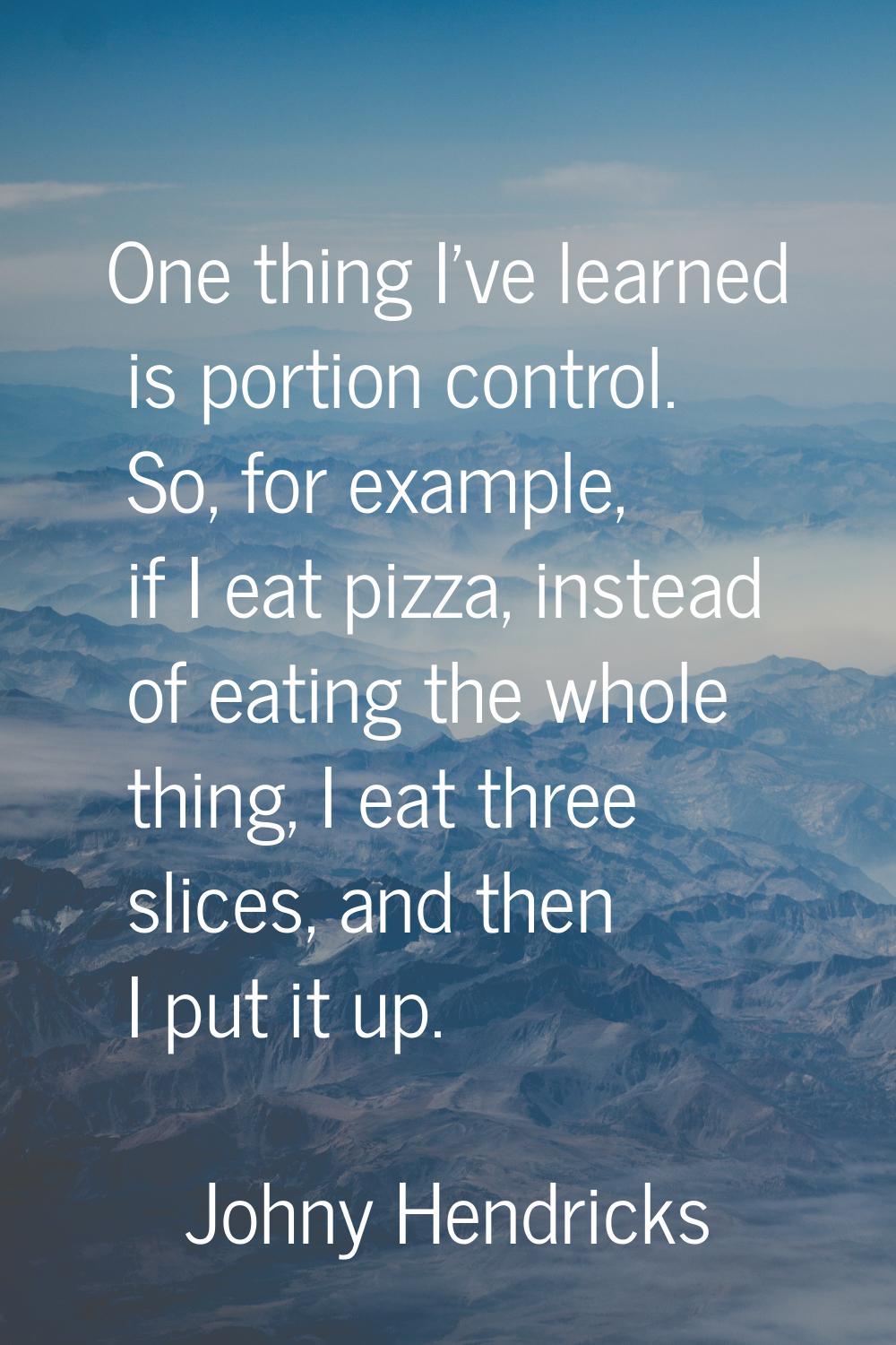 One thing I've learned is portion control. So, for example, if I eat pizza, instead of eating the w