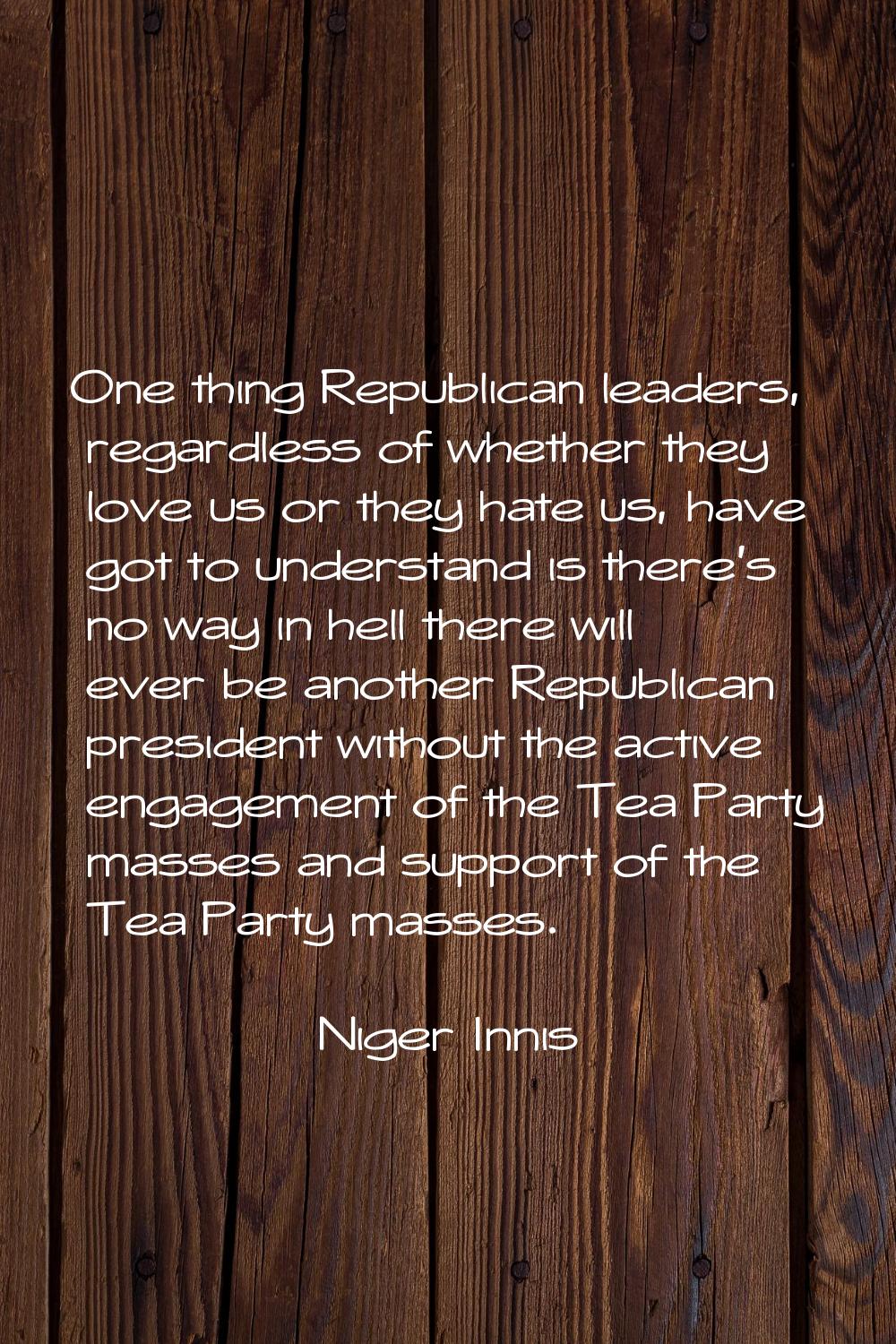 One thing Republican leaders, regardless of whether they love us or they hate us, have got to under