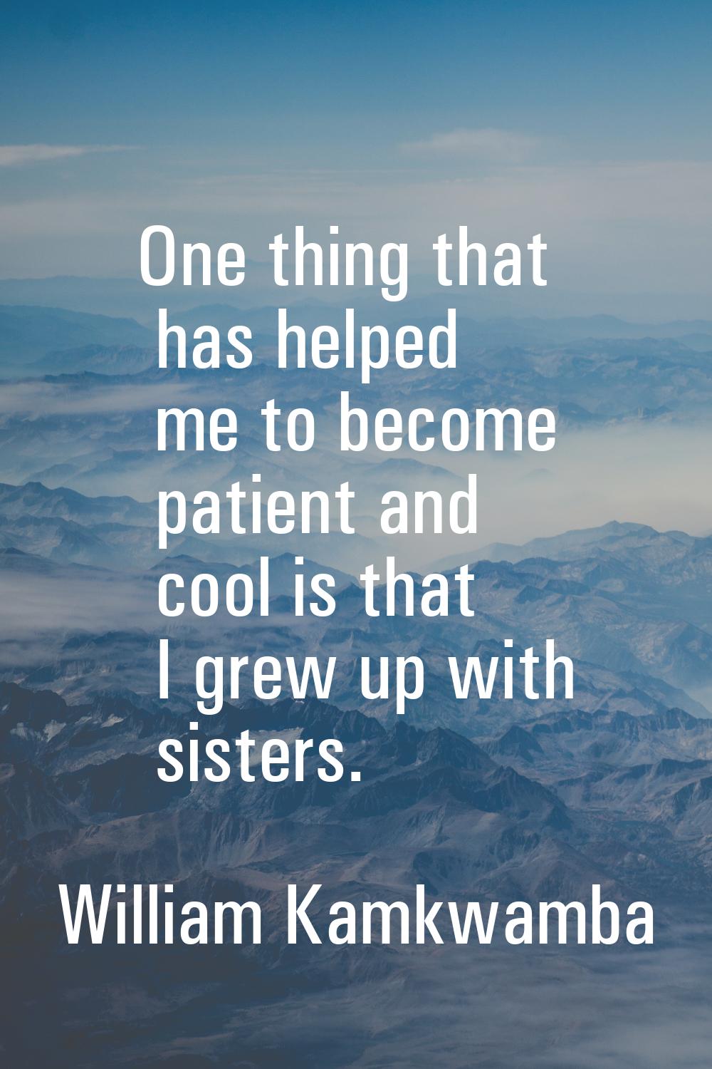 One thing that has helped me to become patient and cool is that I grew up with sisters.