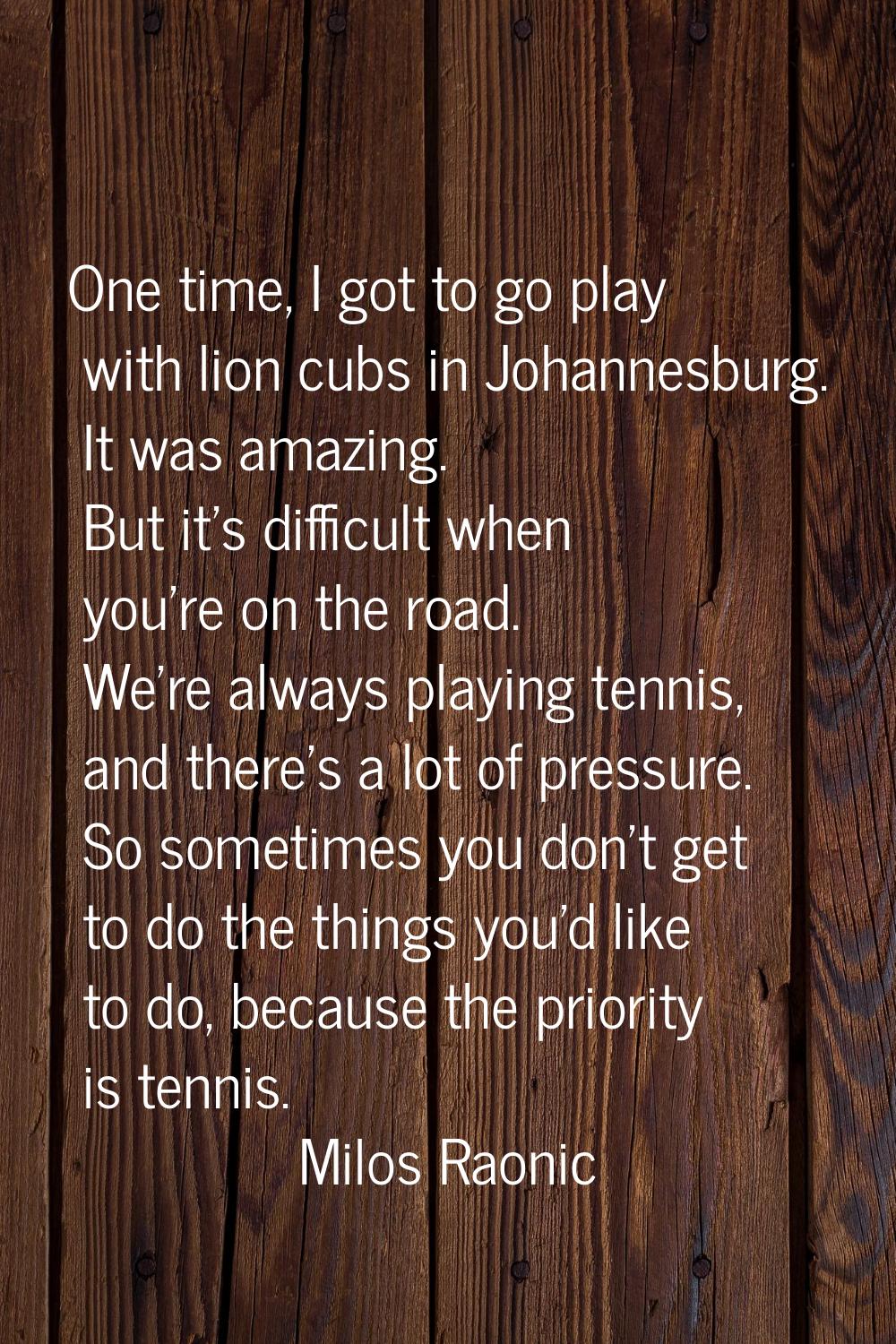 One time, I got to go play with lion cubs in Johannesburg. It was amazing. But it's difficult when 