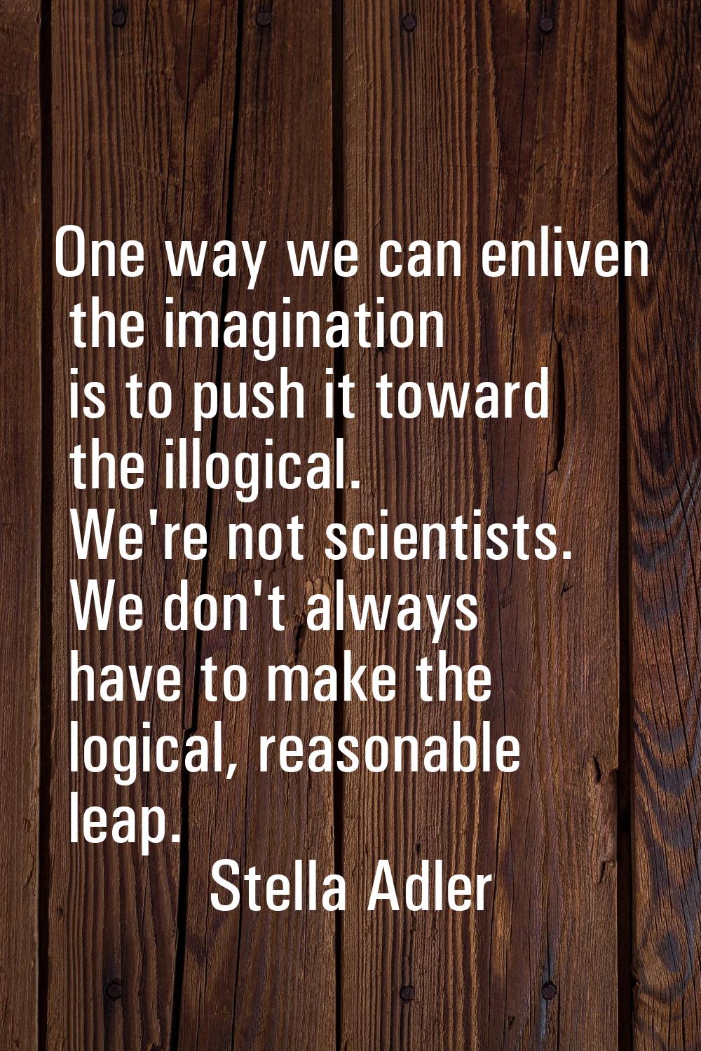 One way we can enliven the imagination is to push it toward the illogical. We're not scientists. We
