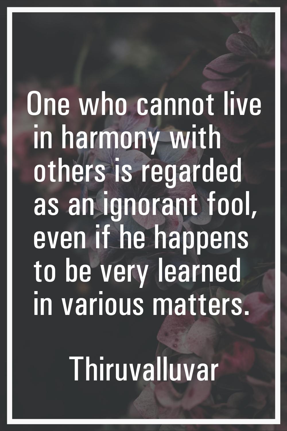 One who cannot live in harmony with others is regarded as an ignorant fool, even if he happens to b