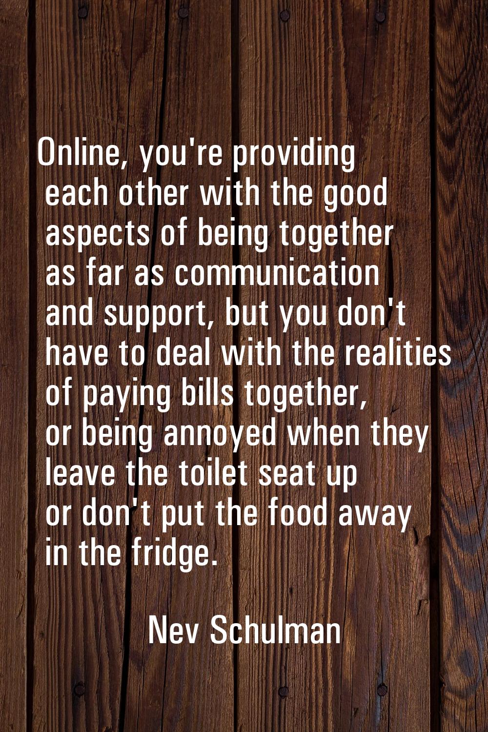 Online, you're providing each other with the good aspects of being together as far as communication