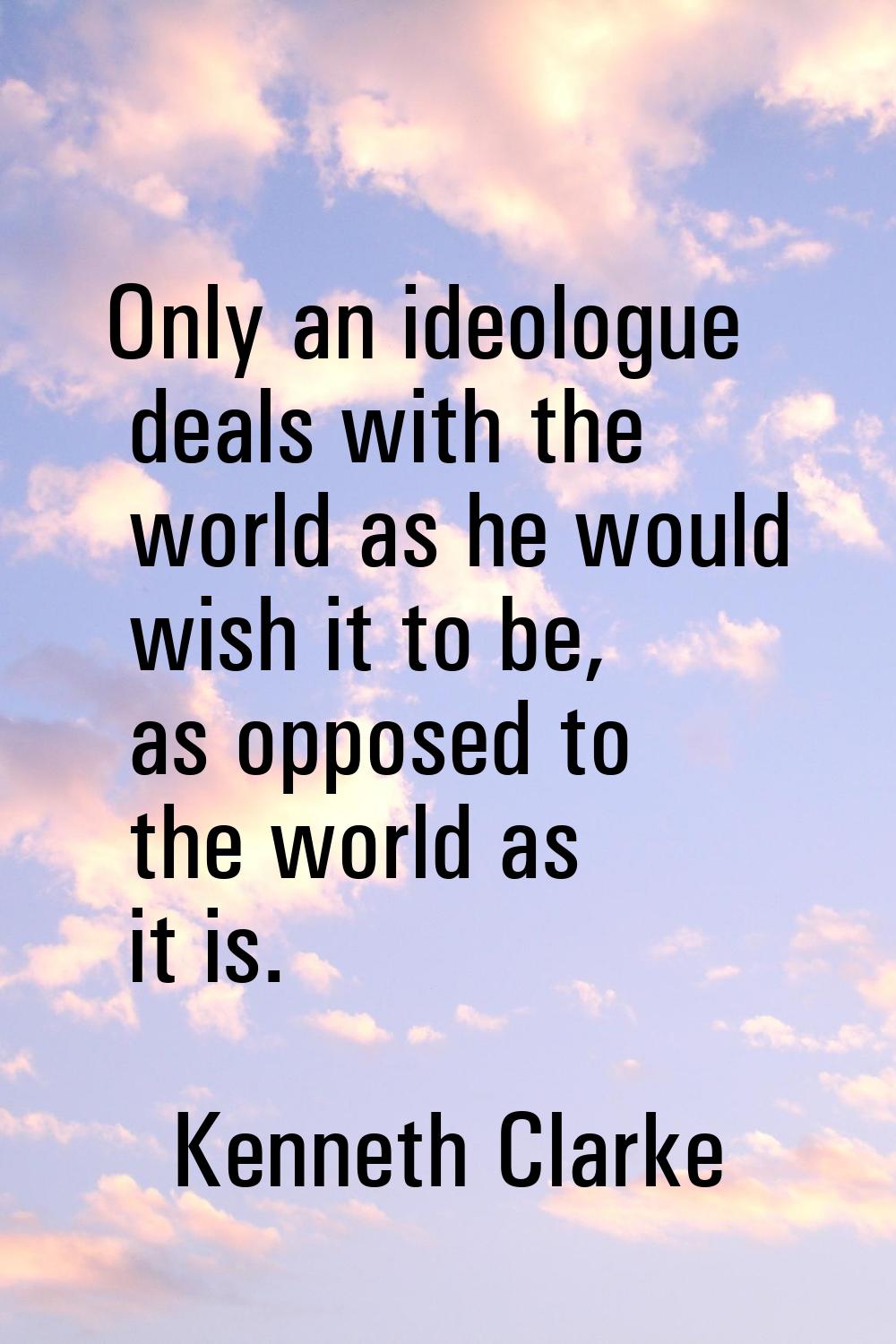 Only an ideologue deals with the world as he would wish it to be, as opposed to the world as it is.