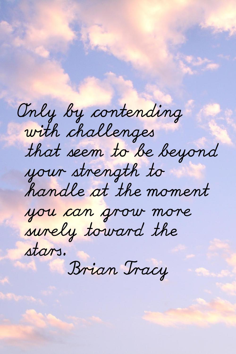 Only by contending with challenges that seem to be beyond your strength to handle at the moment you