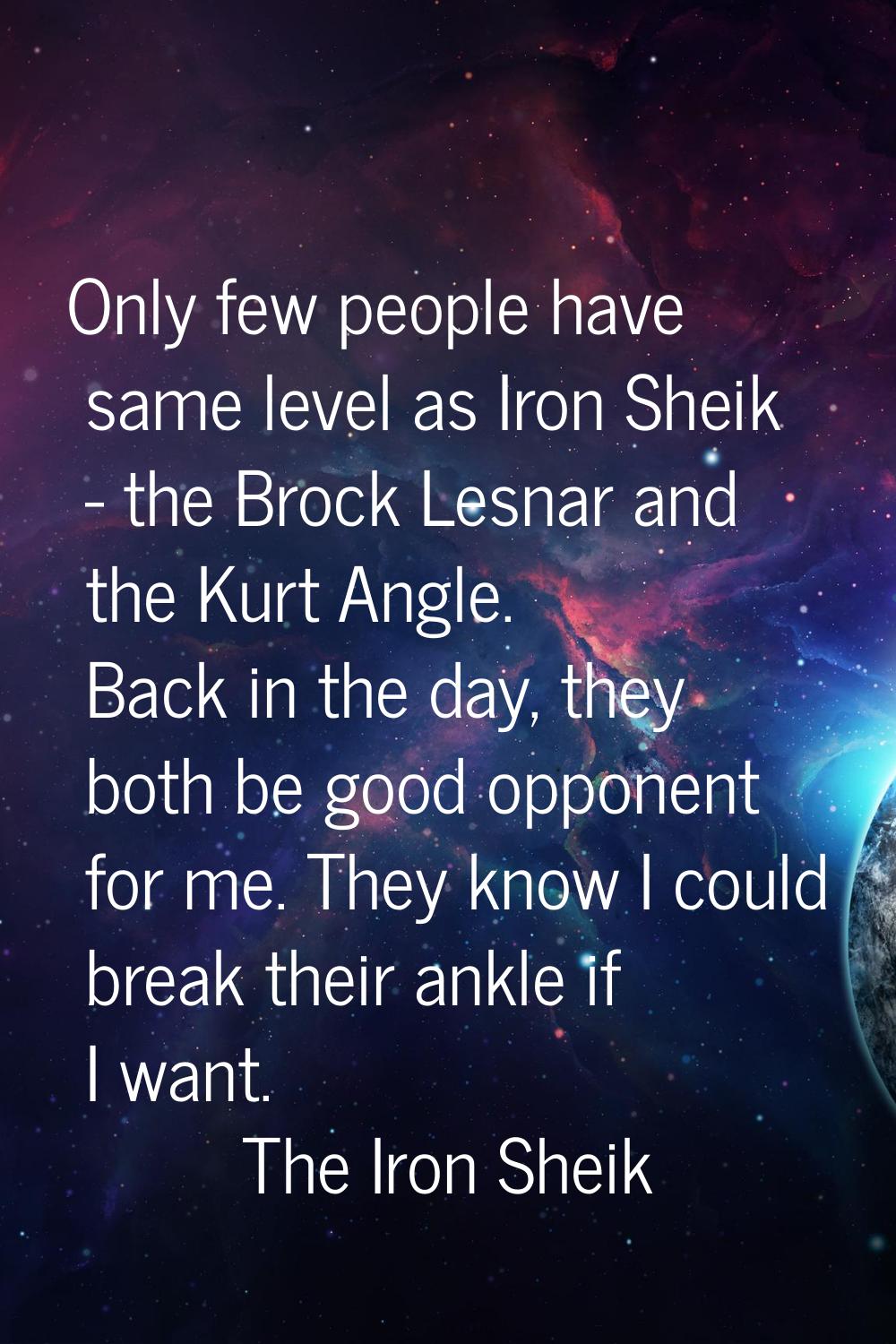 Only few people have same level as Iron Sheik - the Brock Lesnar and the Kurt Angle. Back in the da