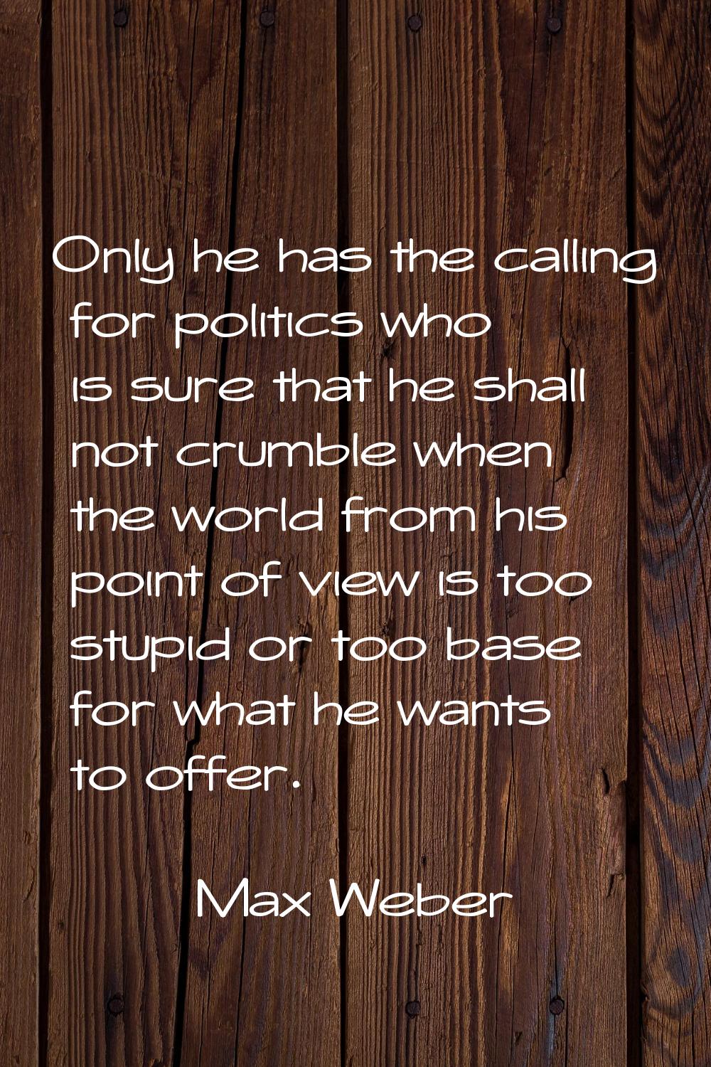 Only he has the calling for politics who is sure that he shall not crumble when the world from his 