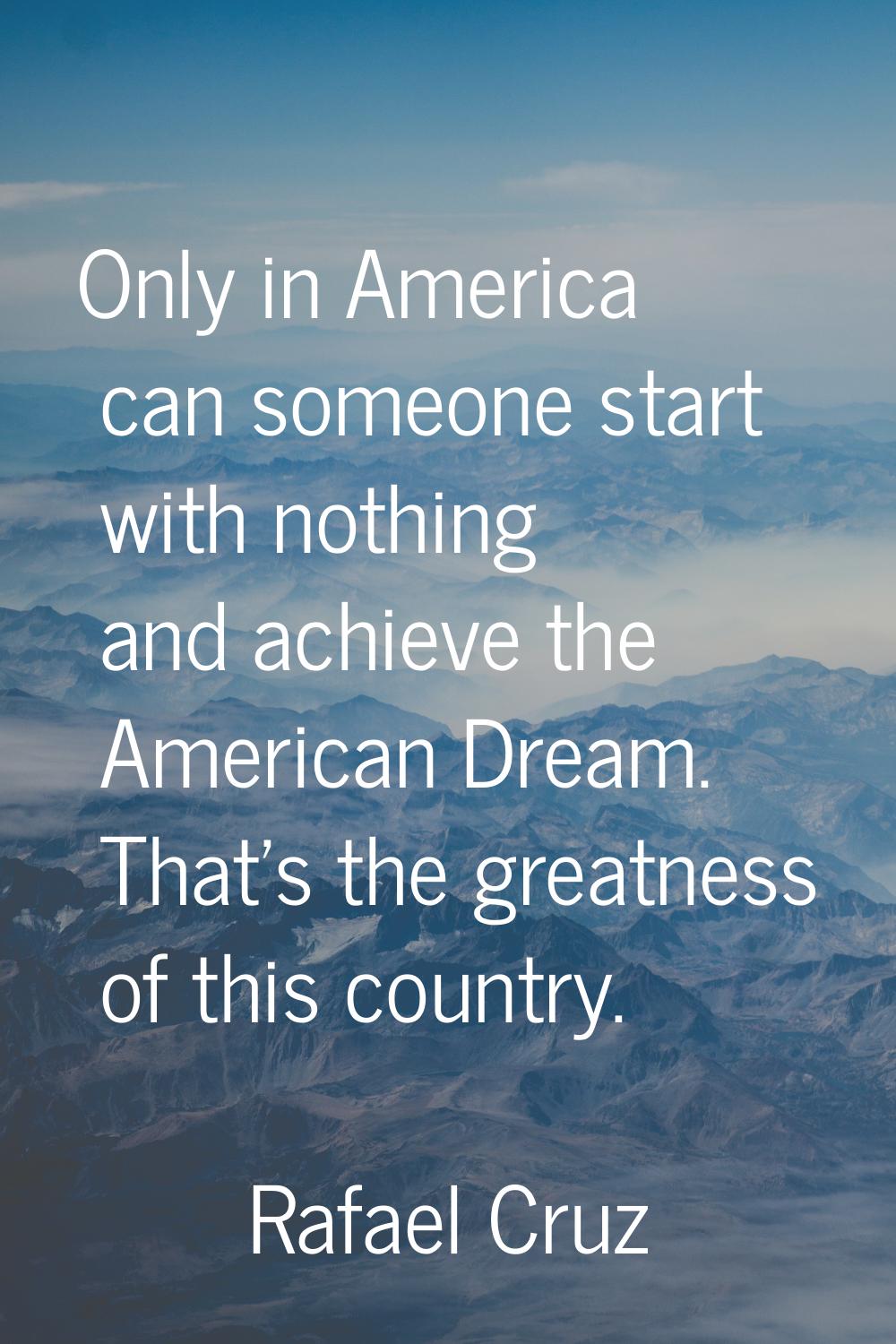 Only in America can someone start with nothing and achieve the American Dream. That's the greatness