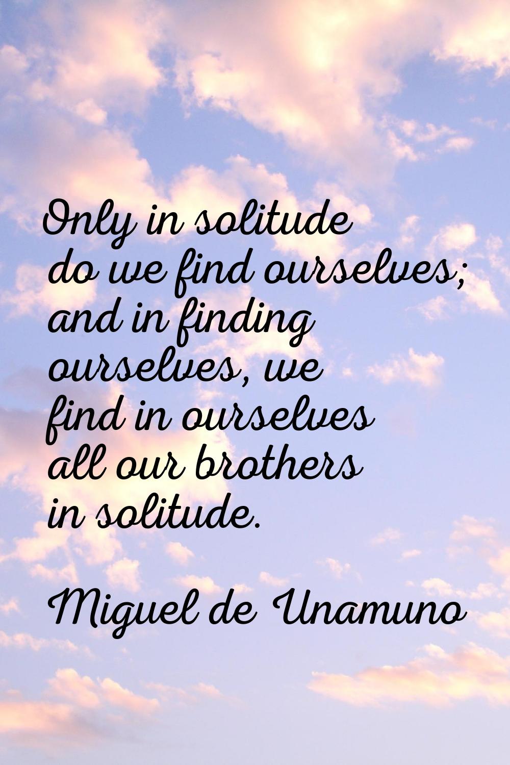 Only in solitude do we find ourselves; and in finding ourselves, we find in ourselves all our broth