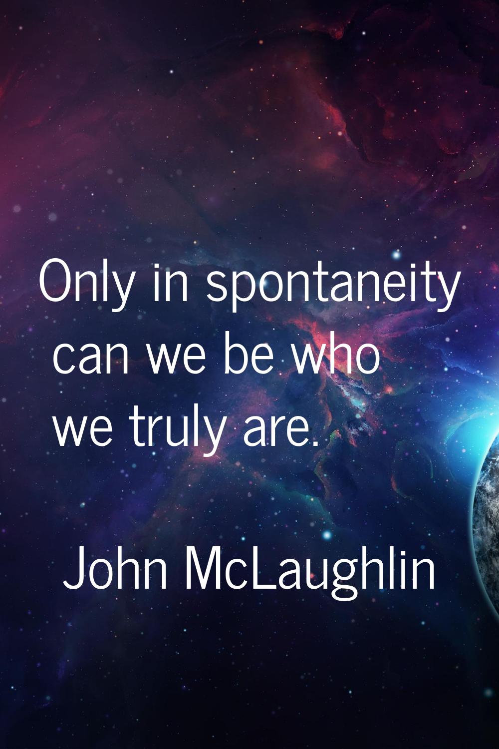 Only in spontaneity can we be who we truly are.