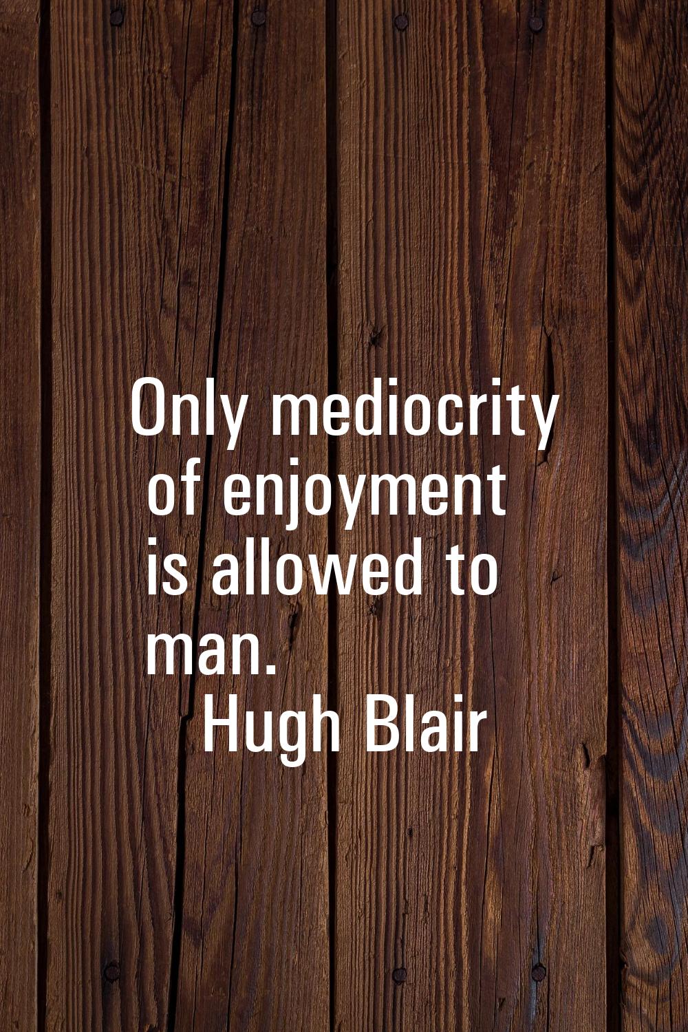 Only mediocrity of enjoyment is allowed to man.