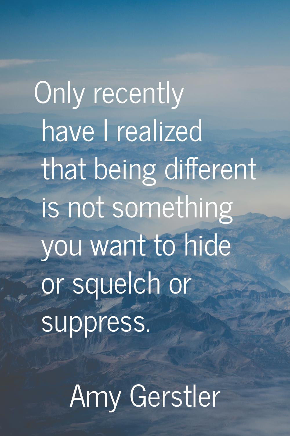 Only recently have I realized that being different is not something you want to hide or squelch or 