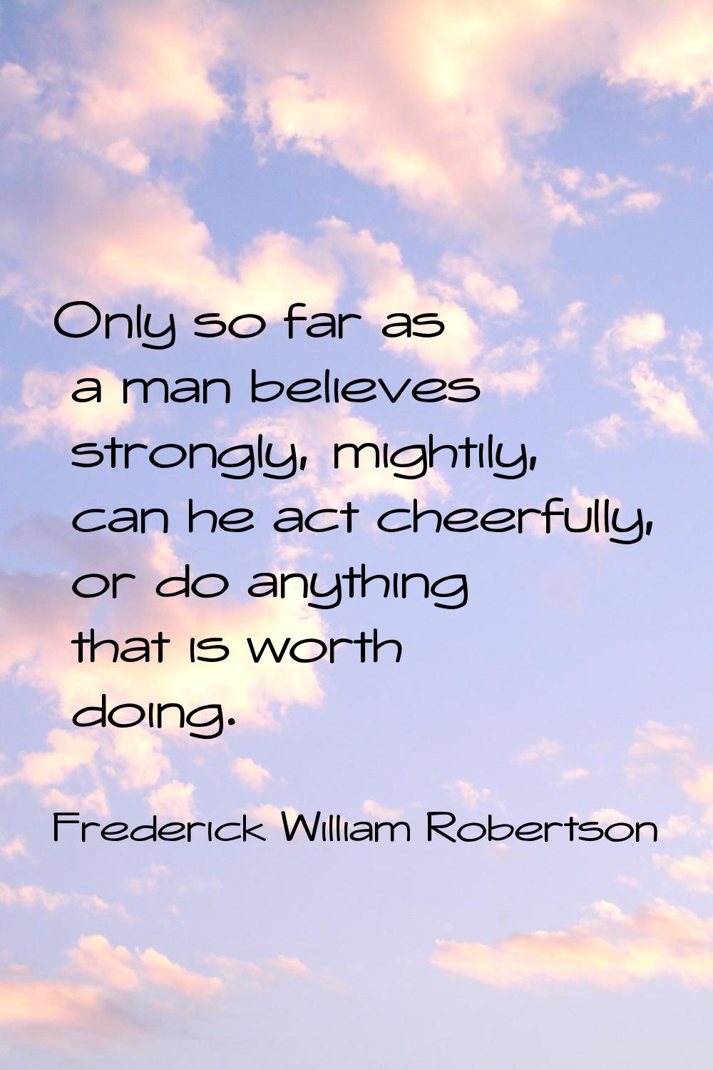 Only so far as a man believes strongly, mightily, can he act cheerfully, or do anything that is wor