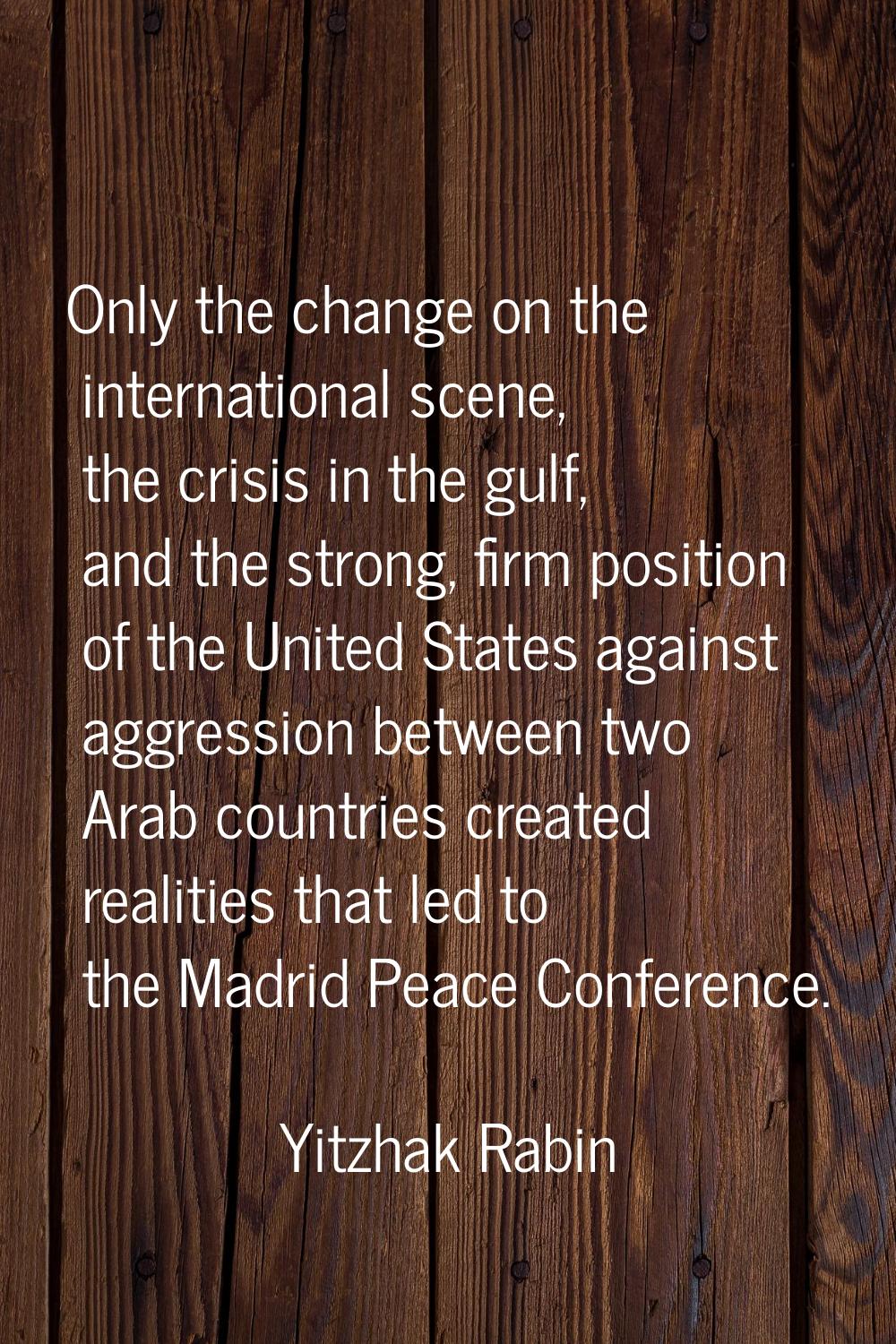 Only the change on the international scene, the crisis in the gulf, and the strong, firm position o
